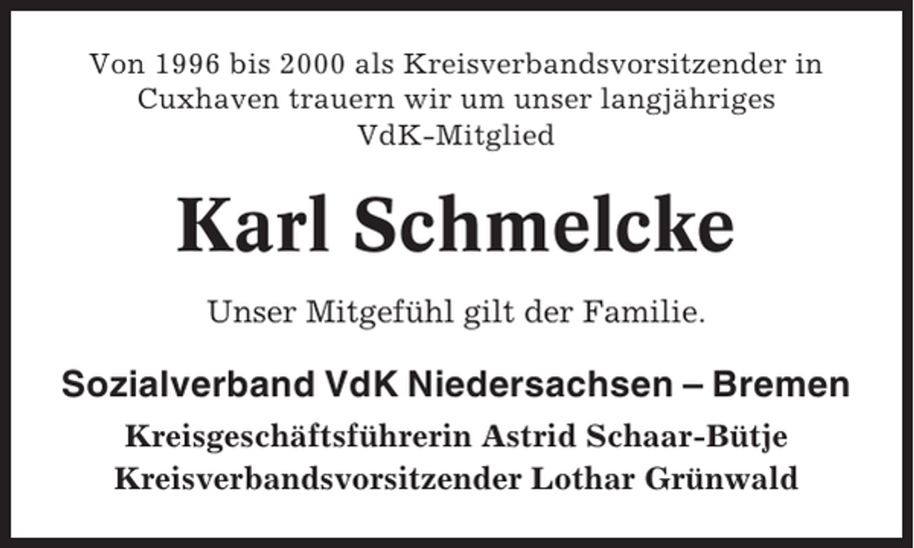 <p>Von 1996 bis 2000 als Kreisverbandsvorsitzender in<br />Cuxhaven trauern wir um unser langjähriges<br />VdK-Mitglied</p><p>Karl Schmelcke<br />Unser Mitgefühl gilt der Familie.</p><p>Sozialverband VdK Niedersachsen – Bremen<br />Kreisgeschäftsführerin Astrid Schaar-Bütje<br />Kreisverbandsvorsitzender Lothar Grünwald</p>