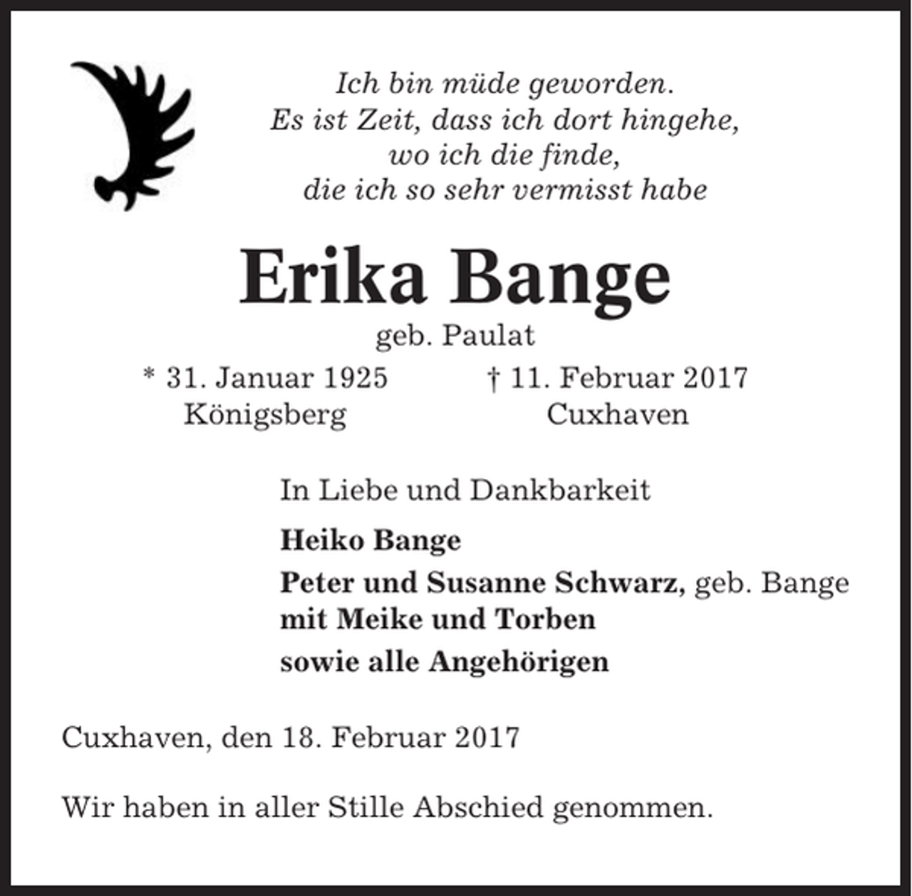 <p>Ich bin müde geworden.<br />Es ist Zeit, dass ich dort hingehe,<br />wo ich die finde,<br />die ich so sehr vermisst habe</p><p>Erika Bange<br />geb. Paulat<br />* 31. Januar 1925<br />† 11. Februar 2017<br />Königsberg<br />Cuxhaven<br />In Liebe und Dankbarkeit<br />Heiko Bange<br />Peter und Susanne Schwarz, geb. Bange<br />mit Meike und Torben<br />sowie alle Angehörigen<br />Cuxhaven, den 18. Februar 2017<br />Wir haben in aller Stille Abschied genommen.</p>