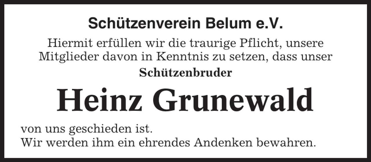 <p>Schützenverein Belum e.V.<br />Hiermit erfüllen wir die traurige Pflicht, unsere<br />Mitglieder davon in Kenntnis zu setzen, dass unser<br />Schützenbruder</p><p>Heinz Grunewald<br />von uns geschieden ist.<br />Wir werden ihm ein ehrendes Andenken bewahren.</p>