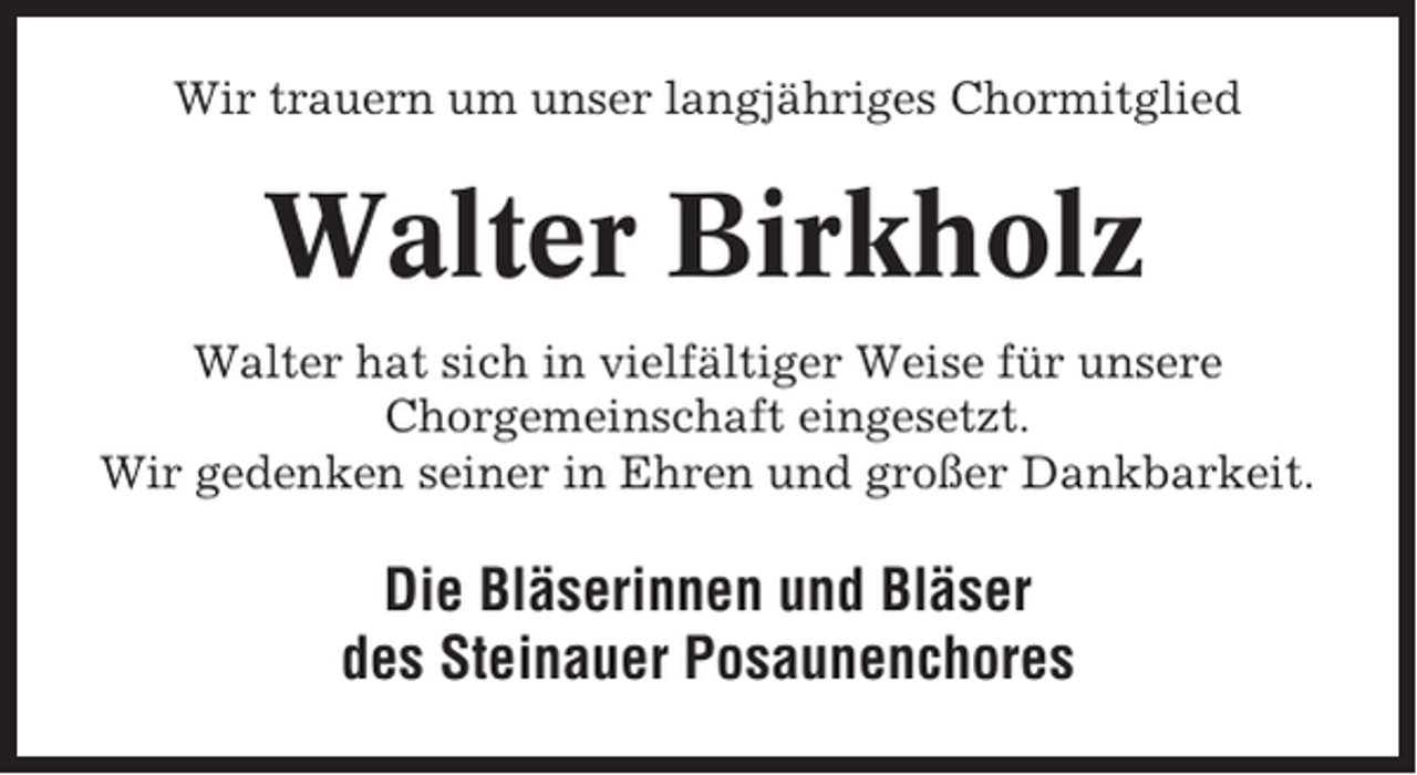 <p>Wir trauern um unser langjähriges Chormitglied</p><p>Walter Birkholz<br />Walter hat sich in vielfältiger Weise für unsere<br />Chorgemeinschaft eingesetzt.<br />Wir gedenken seiner in Ehren und großer Dankbarkeit.</p><p>Die Bläserinnen und Bläser<br />des Steinauer Posaunenchores</p>
