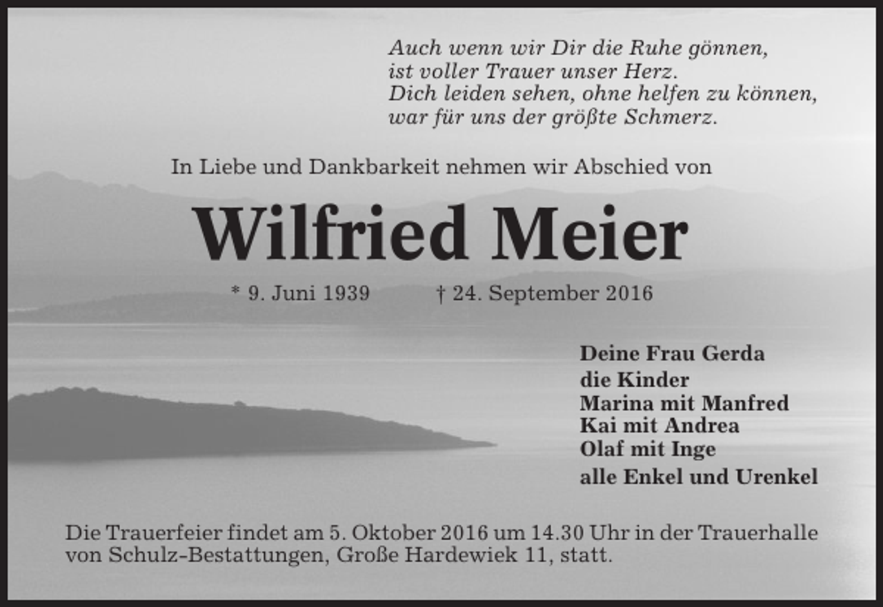 <p>Auch wenn wir Dir die Ruhe gönnen,<br />ist voller Trauer unser Herz.<br />Dich leiden sehen, ohne helfen zu können,<br />war für uns der größte Schmerz.<br />In Liebe und Dankbarkeit nehmen wir Abschied von</p><p>Wilfried Meier<br />* 9. Juni 1939</p><p>† 24. September 2016<br />Deine Frau Gerda<br />die Kinder<br />Marina mit Manfred<br />Kai mit Andrea<br />Olaf mit Inge<br />alle Enkel und Urenkel</p><p>Die Trauerfeier findet am 5. Oktober 2016 um 14.30 Uhr in der Trauerhalle<br />von Schulz-Bestattungen, Große Hardewiek 11, statt.</p>