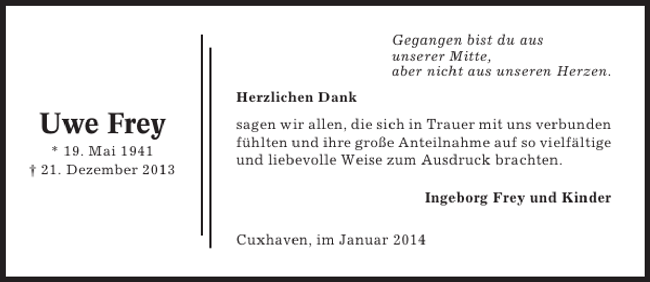 <p>Gegangen bist du aus<br />unserer Mitte,<br />aber nicht aus unseren Herzen.<br />Herzlichen Dank</p><p>Uwe Frey<br />* 19. Mai 1941<br />† 21. Dezember 2013</p><p>sagen wir allen, die sich in Trauer mit uns verbunden<br />fühlten und ihre große Anteilnahme auf so vielfältige<br />und liebevolle Weise zum Ausdruck brachten.<br />Ingeborg Frey und Kinder<br />Cuxhaven, im Januar 2014</p>