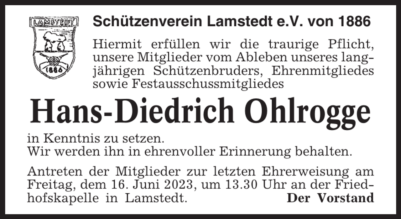 <p>Schützenverein Lamstedt e.V. von 1886<br />Hiermit erfüllen wir die traurige Pflicht,<br />unsere Mitglieder vom Ableben unseres langjährigen Schützenbruders, Ehrenmitgliedes<br />sowie Festausschussmitgliedes</p><p>Hans-Diedrich Ohlrogge<br />in Kenntnis zu setzen.<br />Wir werden ihn in ehrenvoller Erinnerung behalten.<br />Antreten der Mitglieder zur letzten Ehrerweisung am<br />Freitag, dem 16. Juni 2023, um 13.30 Uhr an der Friedhofskapelle in Lamstedt.<br />Der Vorstand</p>