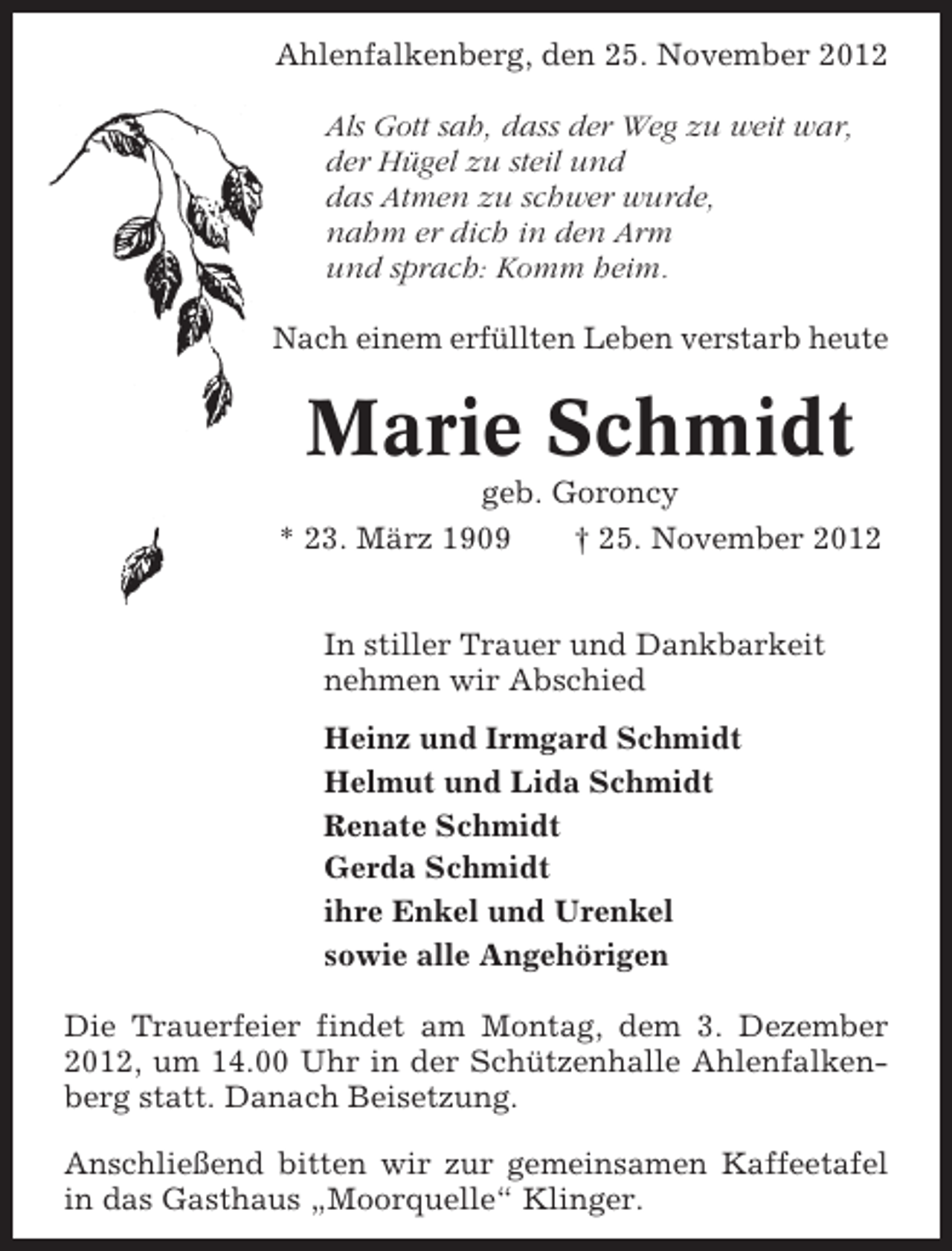 <p>Ahlenfalkenberg, den 25. November 2012<br />Als Gott sah, dass der Weg zu weit war,<br />der Hügel zu steil und<br />das Atmen zu schwer wurde,<br />nahm er dich in den Arm<br />und sprach: Komm heim.<br />Nach einem erfüllten Leben verstarb heute</p><p>Marie Schmidt<br />geb. Goroncy<br />* 23. März 1909</p><p>† 25. November 2012</p><p>In stiller Trauer und Dankbarkeit<br />nehmen wir Abschied<br />Heinz und Irmgard Schmidt<br />Helmut und Lida Schmidt<br />Renate Schmidt<br />Gerda Schmidt<br />ihre Enkel und Urenkel<br />sowie alle Angehörigen<br />Die Trauerfeier findet am Montag, dem 3. Dezember<br />2012, um 14.00 Uhr in der Schützenhalle Ahlenfalkenberg statt. Danach Beisetzung.<br />Anschließend bitten wir zur gemeinsamen Kaffeetafel<br />in das Gasthaus „Moorquelle“ Klinger.</p>