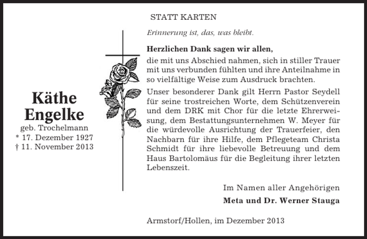 <p>STATT KARTEN<br />Erinnerung ist, das, was bleibt.<br />Herzlichen Dank sagen wir allen,<br />die mit uns Abschied nahmen, sich in stiller Trauer<br />mit uns verbunden fühlten und ihre Anteilnahme in<br />so vielfältige Weise zum Ausdruck brachten.</p><p>Käthe<br />Engelke<br />geb. Trochelmann<br />* 17. Dezember 1927<br />† 11. November 2013</p><p>Unser besonderer Dank gilt Herrn Pastor Seydell<br />für seine trostreichen Worte, dem Schützenverein<br />und dem DRK mit Chor für die letzte Ehrerweisung, dem Bestattungsunternehmen W. Meyer für<br />die würdevolle Ausrichtung der Trauerfeier, den<br />Nachbarn für ihre Hilfe, dem Pflegeteam Christa<br />Schmidt für ihre liebevolle Betreuung und dem<br />Haus Bartolomäus für die Begleitung ihrer letzten<br />Lebenszeit.</p><p>Im Namen aller Angehörigen<br />Meta und Dr. Werner Stauga<br />Armstorf/Hollen, im Dezember 2013</p>