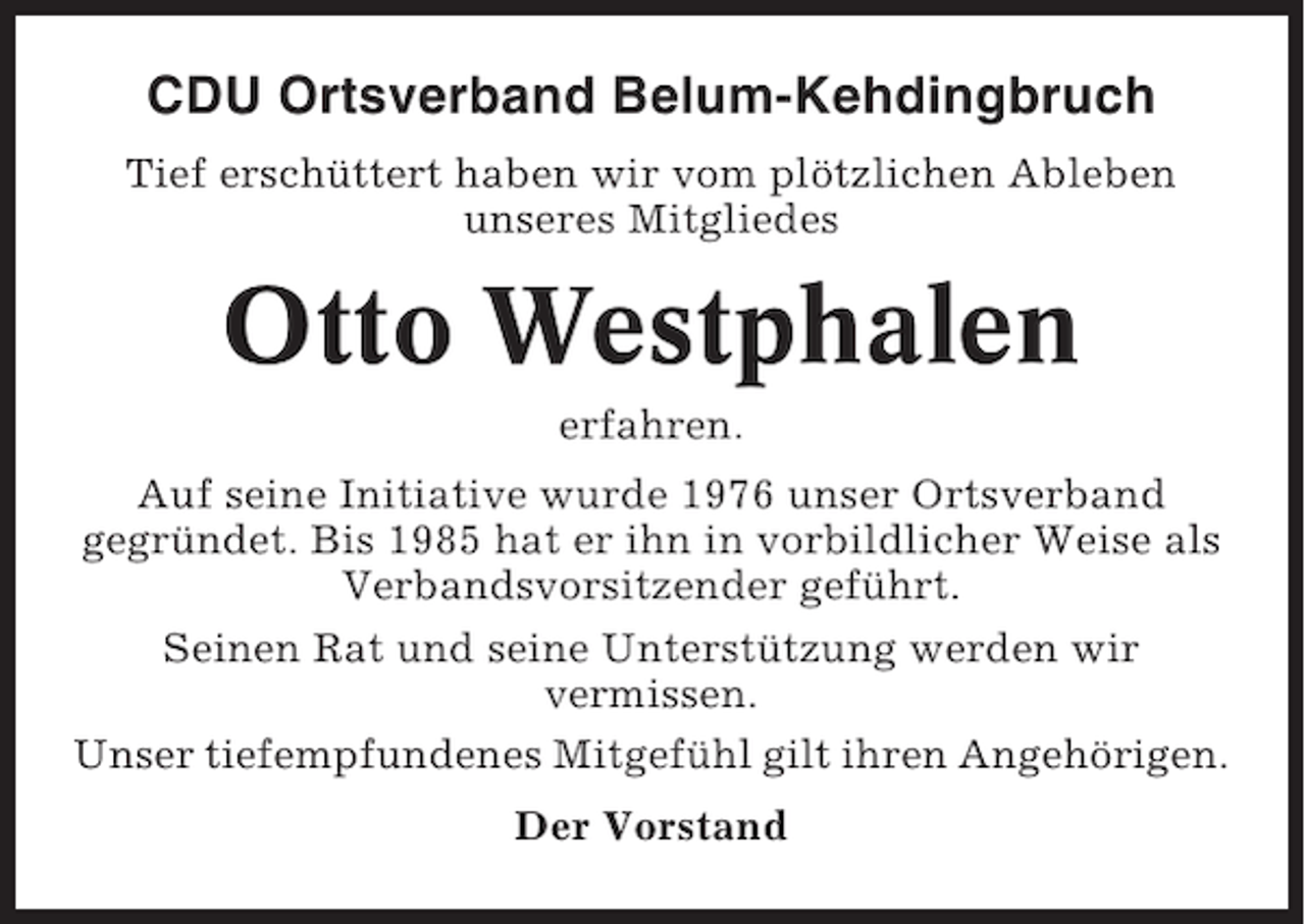 <p>CDU Ortsverband Belum-Kehdingbruch<br />Tief erschüttert haben wir vom plötzlichen Ableben<br />unseres Mitgliedes</p><p>Otto Westphalen<br />erfahren.<br />Auf seine Initiative wurde 1976 unser Ortsverband<br />gegründet. Bis 1985 hat er ihn in vorbildlicher Weise als<br />Verbandsvorsitzender geführt.<br />Seinen Rat und seine Unterstützung werden wir<br />vermissen.<br />Unser tiefempfundenes Mitgefühl gilt ihren Angehörigen.<br />Der Vorstand</p>