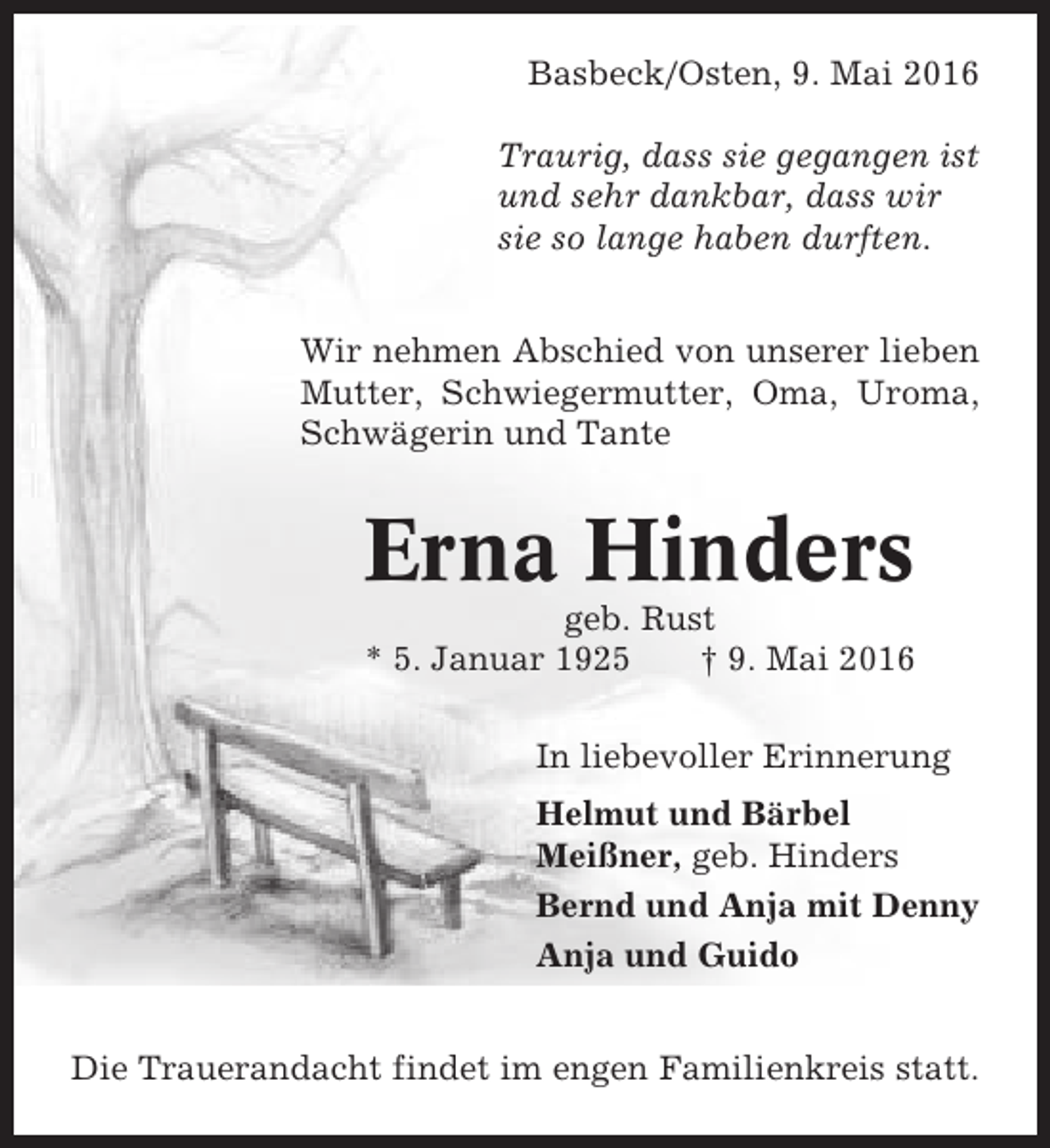 <p>Basbeck/Osten, 9. Mai 2016<br />Traurig, dass sie gegangen ist<br />und sehr dankbar, dass wir<br />sie so lange haben durften.<br />Wir nehmen Abschied von unserer lieben<br />Mutter, Schwiegermutter, Oma, Uroma,<br />Schwägerin und Tante</p><p>Erna Hinders<br />geb. Rust<br />* 5. Januar 1925<br />† 9. Mai 2016<br />In liebevoller Erinnerung<br />Helmut und Bärbel<br />Meißner, geb. Hinders<br />Bernd und Anja mit Denny<br />Anja und Guido<br />Die Trauerandacht findet im engen Familienkreis statt.</p>