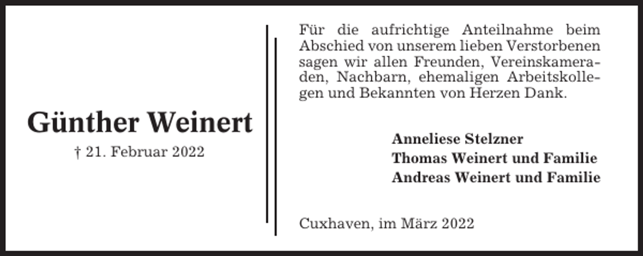 <p>Für die aufrichtige Anteilnahme beim<br />Abschied von unserem lieben Verstorbenen<br />sagen wir allen Freunden, Vereinskameraden, Nachbarn, ehemaligen Arbeitskollegen und Bekannten von Herzen Dank.</p><p>Günther Weinert<br />† 21. Februar 2022</p><p>Anneliese Stelzner<br />Thomas Weinert und Familie<br />Andreas Weinert und Familie<br />Cuxhaven, im März 2022</p>
