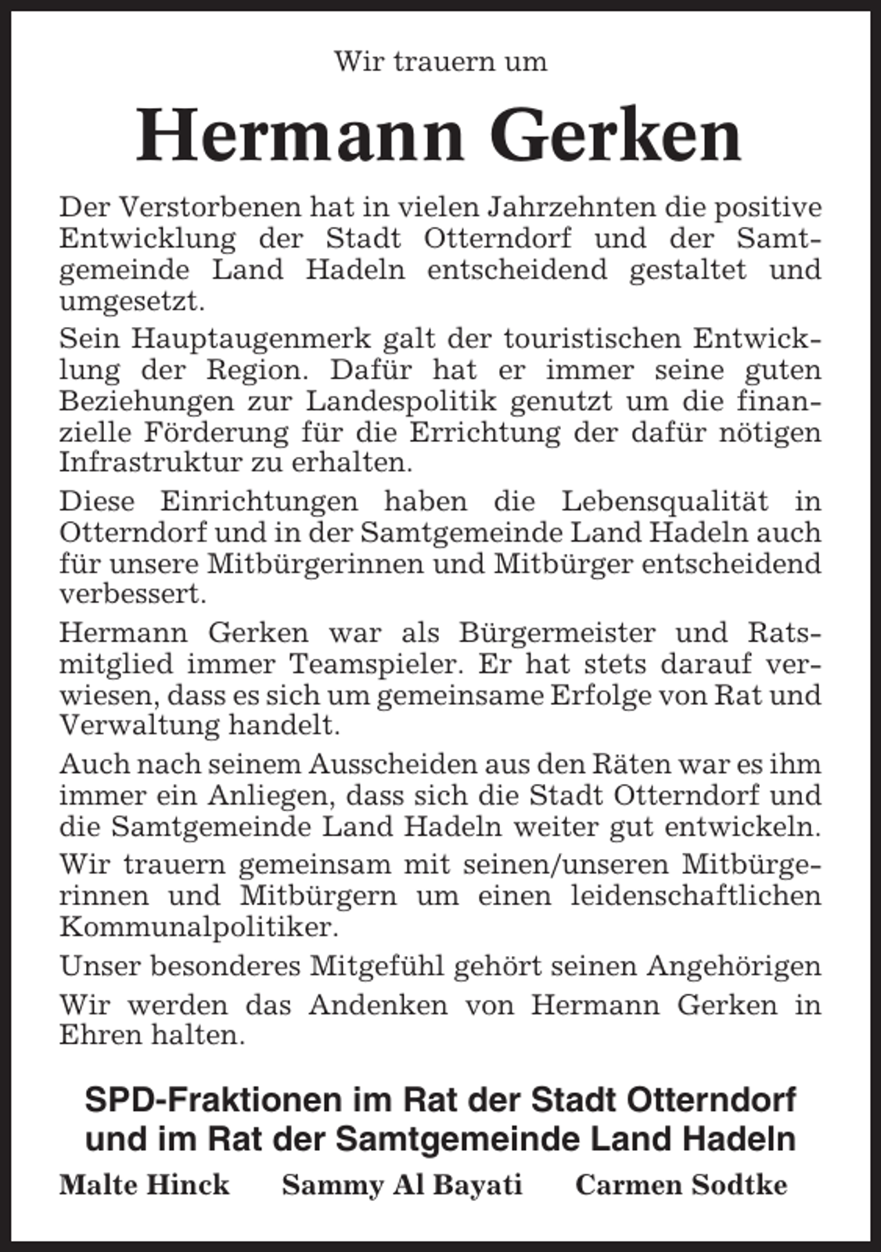 <p>Wir trauern um</p><p>Hermann Gerken<br />Der Verstorbenen hat in vielen Jahrzehnten die positive<br />Entwicklung der Stadt Otterndorf und der Samtgemeinde Land Hadeln entscheidend gestaltet und<br />umgesetzt.<br />Sein Hauptaugenmerk galt der touristischen Entwicklung der Region. Dafür hat er immer seine guten<br />Beziehungen zur Landespolitik genutzt um die finanzielle Förderung für die Errichtung der dafür nötigen<br />Infrastruktur zu erhalten.<br />Diese Einrichtungen haben die Lebensqualität in<br />Otterndorf und in der Samtgemeinde Land Hadeln auch<br />für unsere Mitbürgerinnen und Mitbürger entscheidend<br />verbessert.<br />Hermann Gerken war als Bürgermeister und Ratsmitglied immer Teamspieler. Er hat stets darauf verwiesen, dass es sich um gemeinsame Erfolge von Rat und<br />Verwaltung handelt.<br />Auch nach seinem Ausscheiden aus den Räten war es ihm<br />immer ein Anliegen, dass sich die Stadt Otterndorf und<br />die Samtgemeinde Land Hadeln weiter gut entwickeln.<br />Wir trauern gemeinsam mit seinen/unseren Mitbürgerinnen und Mitbürgern um einen leidenschaftlichen<br />Kommunalpolitiker.<br />Unser besonderes Mitgefühl gehört seinen Angehörigen<br />Wir werden das Andenken von Hermann Gerken in<br />Ehren halten.</p><p>SPD-Fraktionen im Rat der Stadt Otterndorf<br />und im Rat der Samtgemeinde Land Hadeln<br />Malte Hinck</p><p>Sammy Al Bayati</p><p>Carmen Sodtke</p>