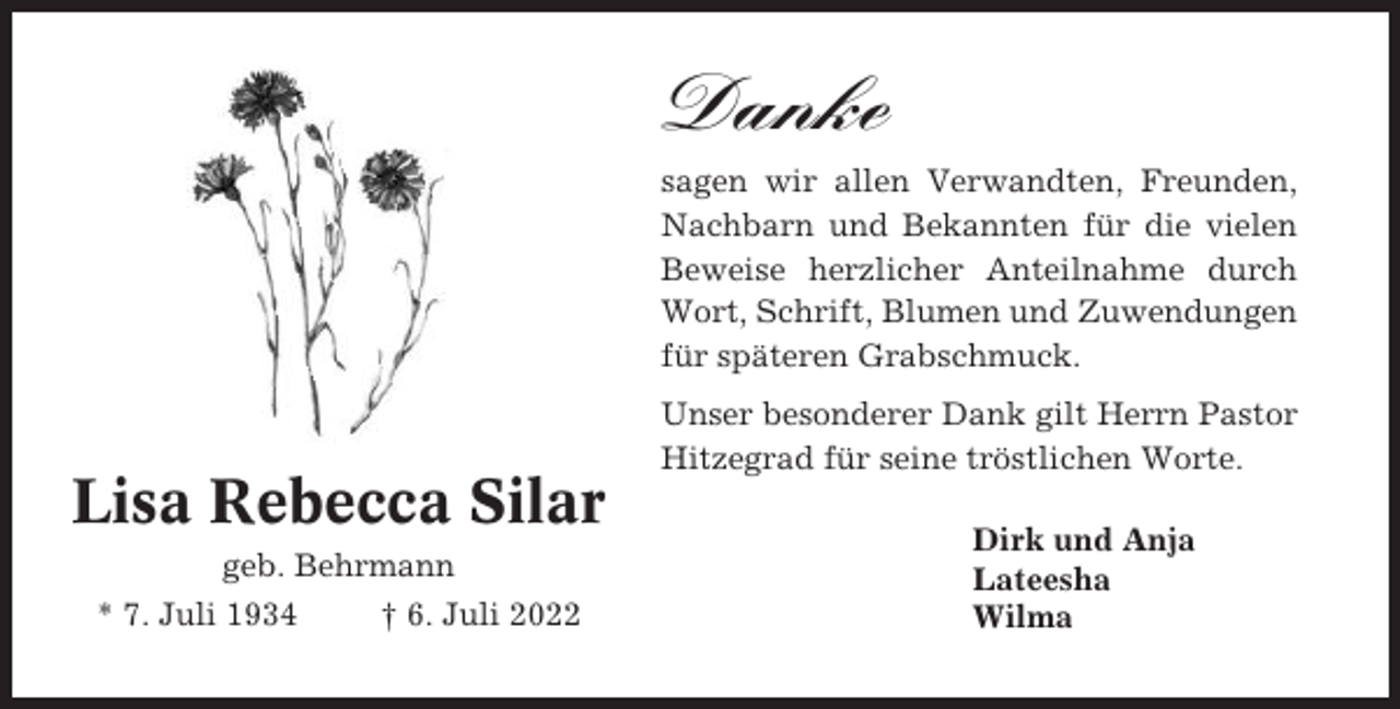 <p>Danke<br />sagen wir allen Verwandten, Freunden,<br />Nachbarn und Bekannten für die vielen<br />Beweise herzlicher Anteilnahme durch<br />Wort, Schrift, Blumen und Zuwendungen<br />für späteren Grabschmuck.<br />Unser besonderer Dank gilt Herrn Pastor<br />Hitzegrad für seine tröstlichen Worte.</p><p>Lisa Rebecca Silar<br />geb. Behrmann<br />* 7. Juli 1934</p><p>† 6. Juli 2022</p><p>Dirk und Anja<br />Lateesha<br />Wilma</p>