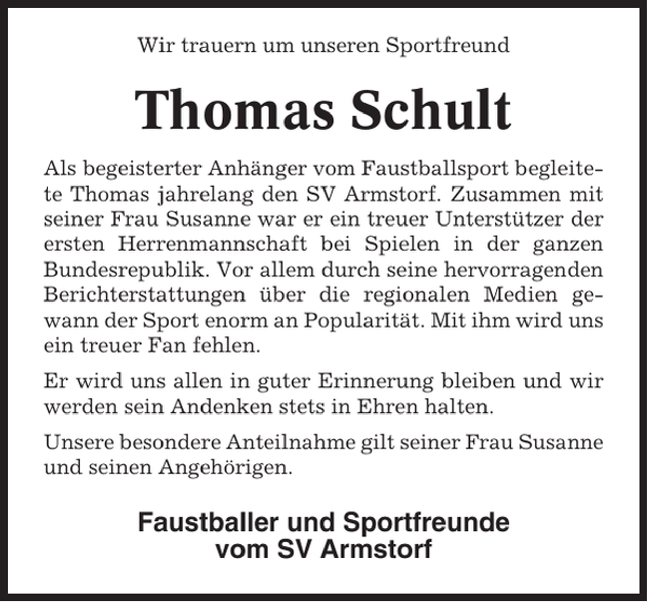 <p>Wir trauern um unseren Sportfreund</p><p>Thomas Schult<br />Als begeisterter Anhänger vom Faustballsport begleitete Thomas jahrelang den SV Armstorf. Zusammen mit<br />seiner Frau Susanne war er ein treuer Unterstützer der<br />ersten Herrenmannschaft bei Spielen in der ganzen<br />Bundesrepublik. Vor allem durch seine hervorragenden<br />Berichterstattungen über die regionalen Medien gewann der Sport enorm an Popularität. Mit ihm wird uns<br />ein treuer Fan fehlen.<br />Er wird uns allen in guter Erinnerung bleiben und wir<br />werden sein Andenken stets in Ehren halten.<br />Unsere besondere Anteilnahme gilt seiner Frau Susanne<br />und seinen Angehörigen.</p><p>Faustballer und Sportfreunde<br />vom SV Armstorf</p>