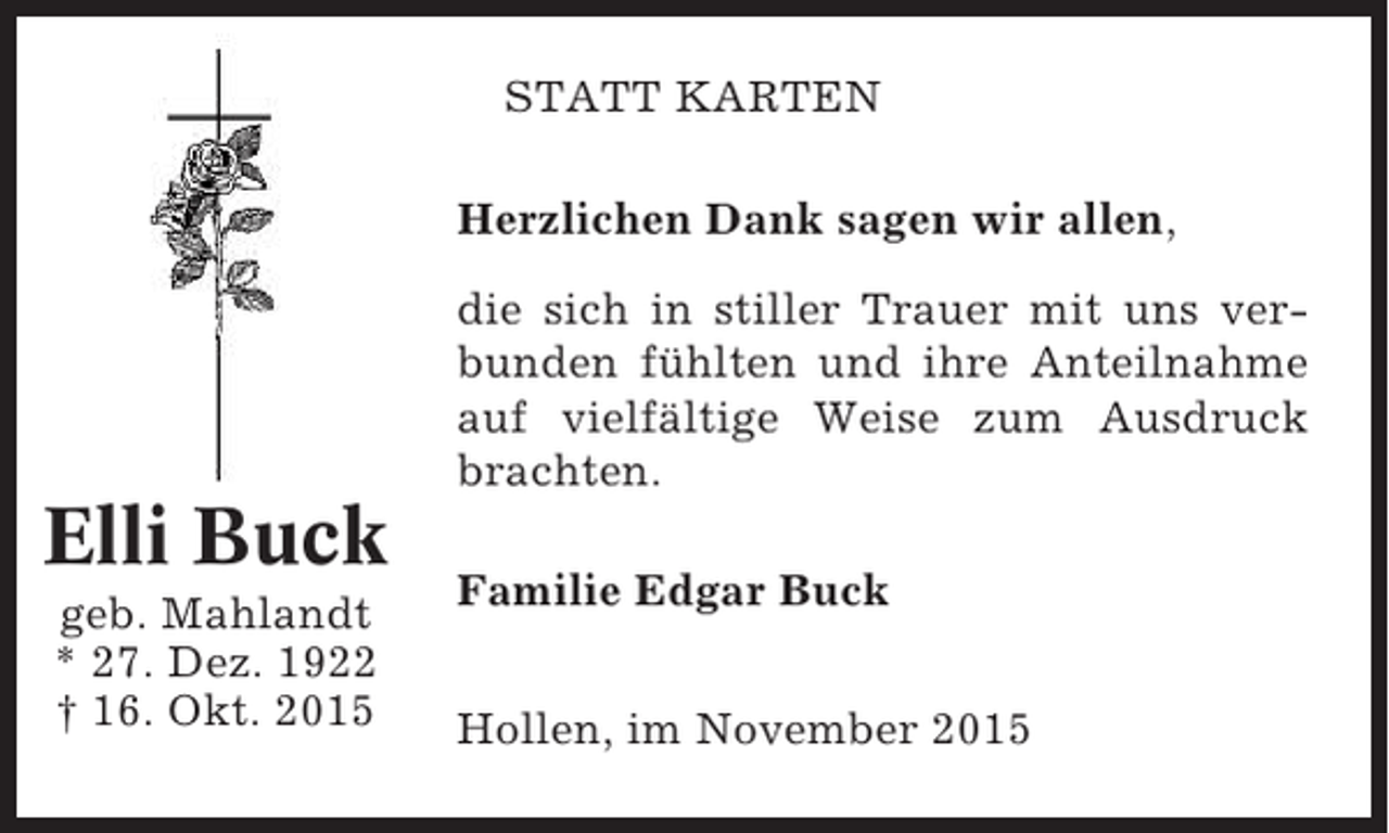 <p>STATT KARTEN<br />Herzlichen Dank sagen wir allen,<br />die sich in stiller Trauer mit uns verbunden fühlten und ihre Anteilnahme<br />auf vielfältige Weise zum Ausdruck<br />brachten.</p><p>Elli Buck<br />geb. Mahlandt<br />* 27. Dez. 1922<br />† 16. Okt. 2015</p><p>Familie Edgar Buck<br />Hollen, im November 2015</p>
