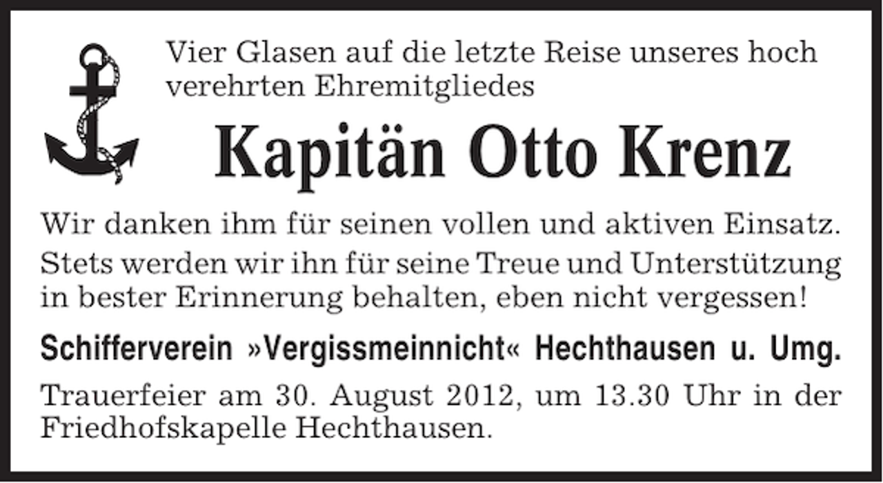 <p>Vier Glasen auf die letzte Reise unseres hoch<br />verehrten Ehremitgliedes</p><p>Kapitän Otto Krenz<br />Wir danken ihm für seinen vollen und aktiven Einsatz.<br />Stets werden wir ihn für seine Treue und Unterstützung<br />in bester Erinnerung behalten, eben nicht vergessen!</p><p>Schifferverein »Vergissmeinnicht« Hechthausen u. Umg.<br />Trauerfeier am 30. August 2012, um 13.30 Uhr in der<br />Friedhofskapelle Hechthausen.</p>