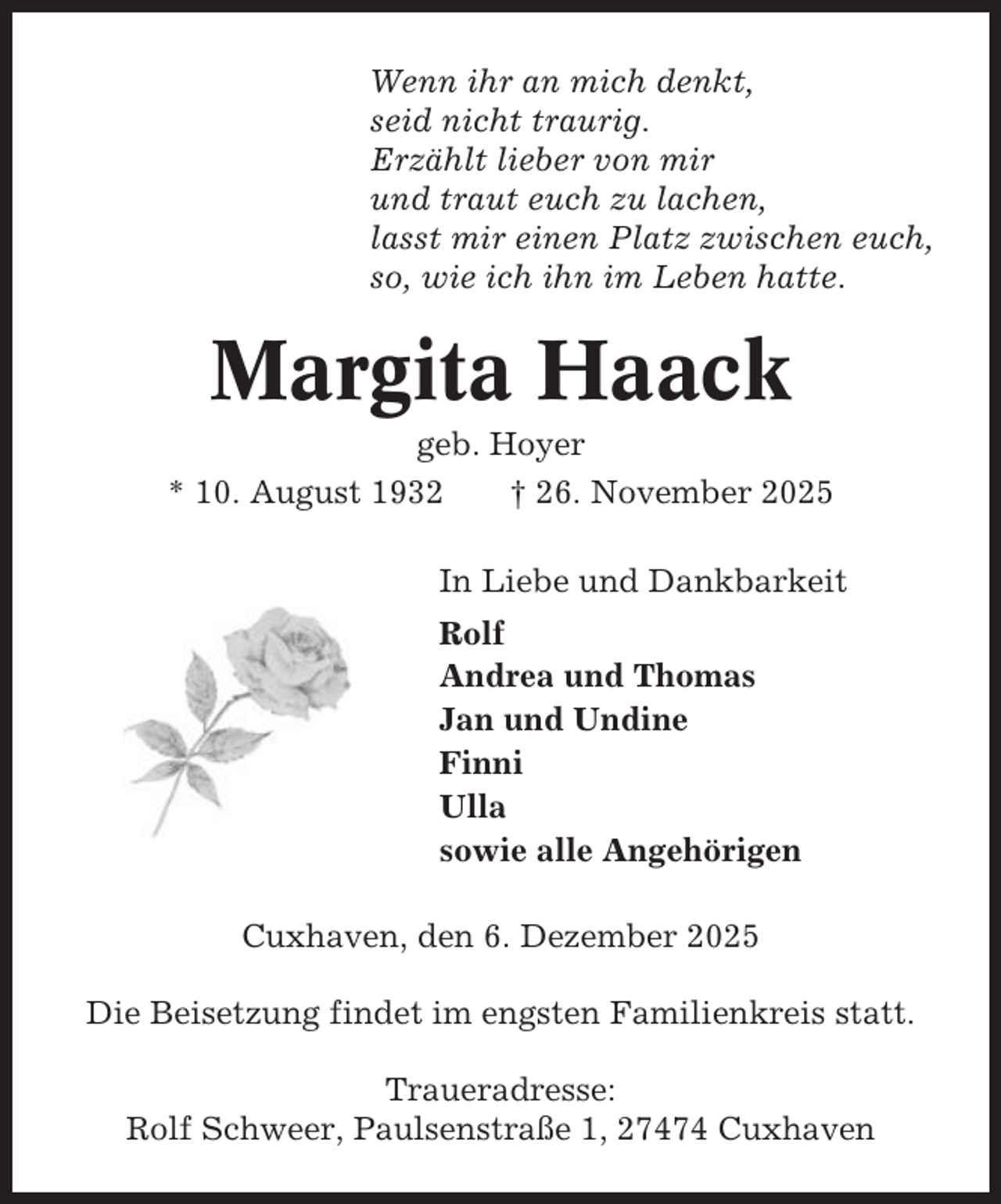 <p>Wenn ihr an mich denkt,<br />seid nicht traurig.<br />Erzählt lieber von mir<br />und traut euch zu lachen,<br />lasst mir einen Platz zwischen euch,<br />so, wie ich ihn im Leben hatte.</p><p>Margita Haack<br />geb. Hoyer<br />* 10. August 1932<br />† 26. November 2025<br />In Liebe und Dankbarkeit<br />Rolf<br />Andrea und Thomas<br />Jan und Undine<br />Finni<br />Ulla<br />sowie alle Angehörigen<br />Cuxhaven, den 6. Dezember 2025<br />Die Beisetzung findet im engsten Familienkreis statt.<br />Traueradresse:<br />Rolf Schweer, Paulsenstraße 1, 27474 Cuxhaven</p>