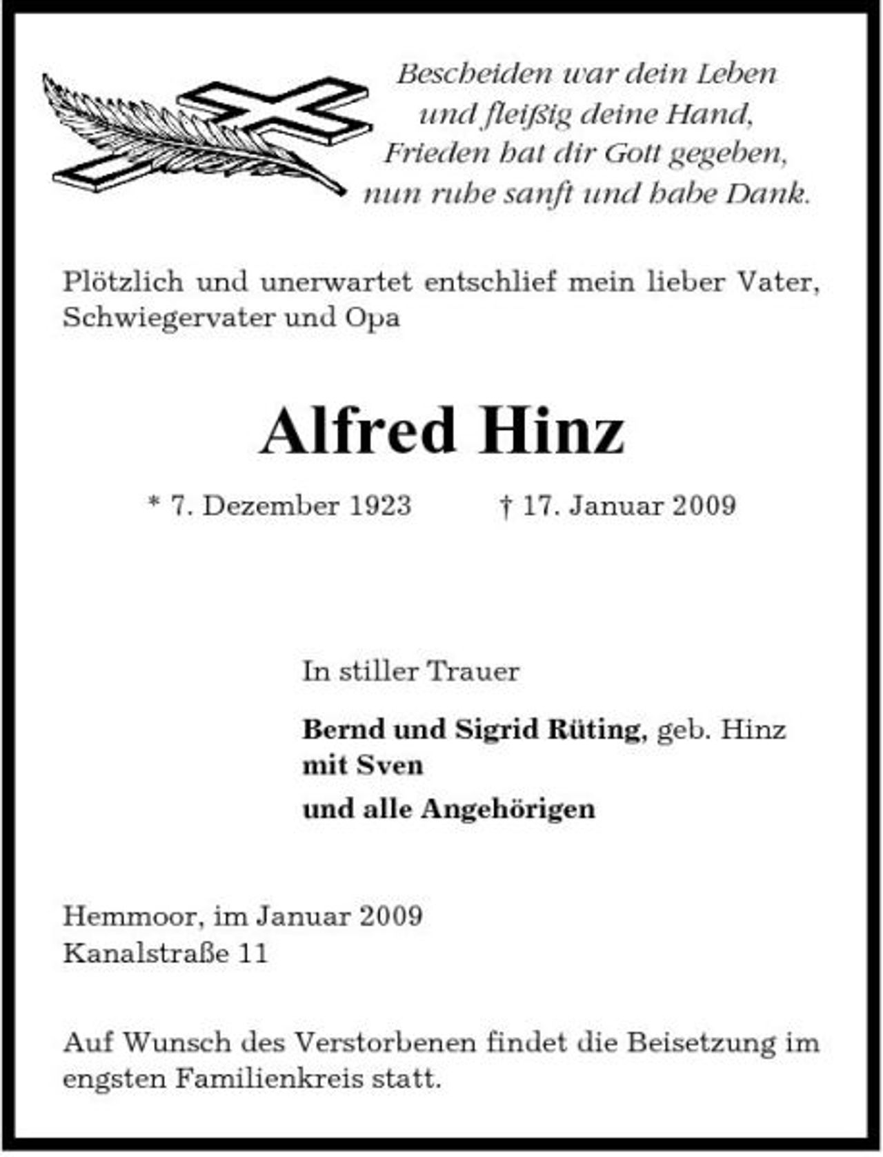 <p>Bescheiden war dein Leben und fleißig deine Hand, Frieden hat dir Gott gegeben, nun ruhe sanft und habe Dank.<br />Plötzlich und unerwartet entschlief mein lieber Vater, Schwiegervater und Opa</p><p>Alfred Hinz<br />* 7. Dezember 1923 † 17. Januar 2009</p><p>In stiller Trauer Bernd und Sigrid Rüting, geb. Hinz mit Sven und alle Angehörigen</p><p>Hemmoor, im Januar 2009 Kanalstraße 11 Auf Wunsch des Verstorbenen findet die Beisetzung im engsten Familienkreis statt.</p>