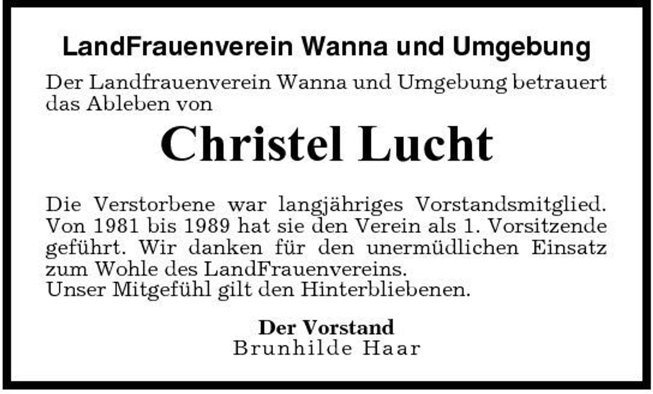 <p>LandFrauenverein Wanna und Umgebung<br />Der Landfrauenverein Wanna und Umgebung betrauert das Ableben von</p><p>Christel Lucht<br />Die Verstorbene war langjähriges Vorstandsmitglied. Von 1981 bis 1989 hat sie den Verein als 1. Vorsitzende geführt. Wir danken für den unermüdlichen Einsatz zum Wohle des LandFrauenvereins. Unser Mitgefühl gilt den Hinterbliebenen. Der Vorstand B r u n h ilde Ha a r</p>