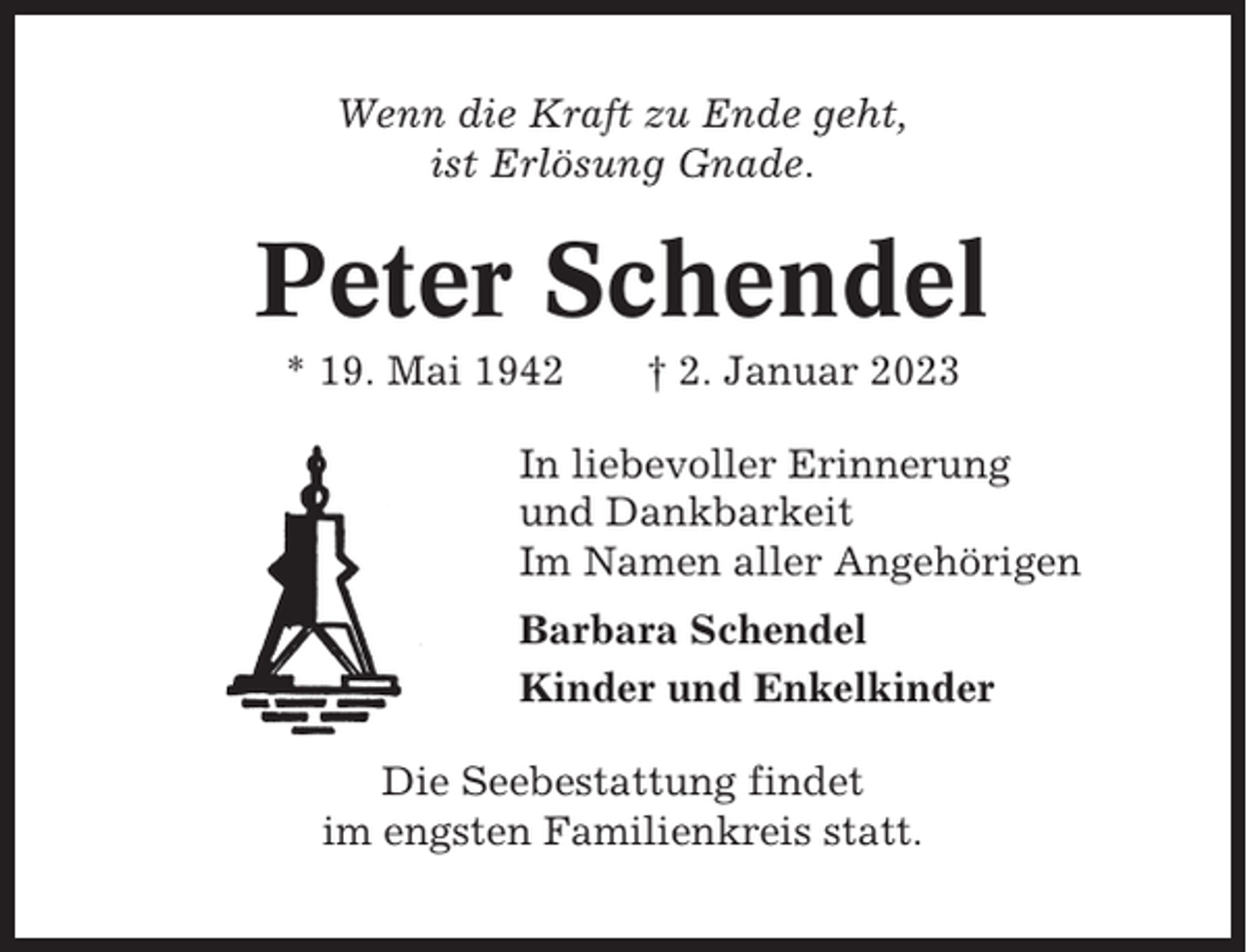 <p>Wenn die Kraft zu Ende geht,<br />ist Erlösung Gnade.</p><p>Peter Schendel<br />* 19. Mai 1942</p><p>† 2. Januar 2023</p><p>In liebevoller Erinnerung<br />und Dankbarkeit<br />Im Namen aller Angehörigen<br />Barbara Schendel<br />Kinder und Enkelkinder<br />Die Seebestattung findet<br />im engsten Familienkreis statt.</p>