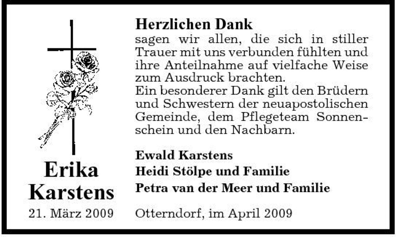 <p>Herzlichen Dank<br />sagen wir allen, die sich in stiller Trauer mit uns verbunden fühlten und ihre Anteilnahme auf vielfache Weise zum Ausdruck brachten. Ein besonderer Dank gilt den Brüdern und Schwestern der neuapostolischen Gemeinde, dem Pflegeteam Sonnenschein und den Nachbarn.</p><p>Erika Karstens<br />21. März 2009</p><p>Ewald Karstens Heidi Stölpe und Familie Petra van der Meer und Familie Otterndorf, im April 2009</p>