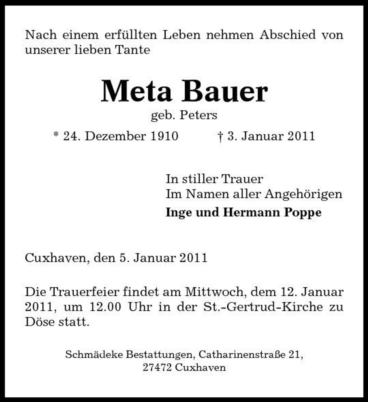 <p>Nach einem erfüllten Leben nehmen Abschied von unserer lieben Tante</p><p>Meta Bauer<br />geb. Peters * 24. Dezember 1910 † 3. Januar 2011 In stiller Trauer Im Namen aller Angehörigen Inge und Hermann Poppe</p><p>Cuxhaven, den 5. Januar 2011 Die Trauerfeier findet am Mittwoch, dem 12. Januar 2011, um 12.00 Uhr in der St.-Gertrud-Kirche zu Döse statt.<br />Schmädeke Bestattungen, Catharinenstraße 21, 27472 Cuxhaven</p>