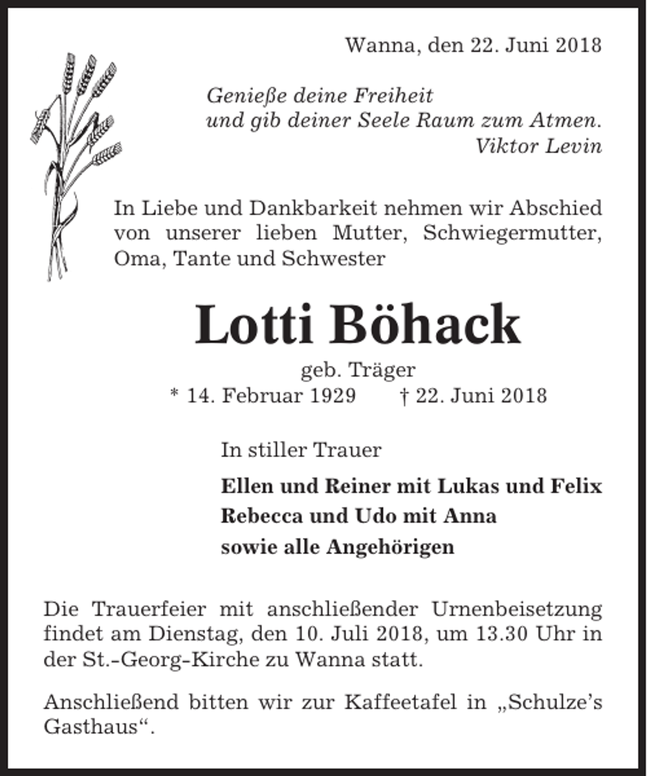 <p>Wanna, den 22. Juni 2018<br />Genieße deine Freiheit<br />und gib deiner Seele Raum zum Atmen.<br />Viktor Levin<br />In Liebe und Dankbarkeit nehmen wir Abschied<br />von unserer lieben Mutter, Schwiegermutter,<br />Oma, Tante und Schwester</p><p>Lotti Böhack<br />geb. Träger<br />* 14. Februar 1929<br />† 22. Juni 2018<br />In stiller Trauer<br />Ellen und Reiner mit Lukas und Felix<br />Rebecca und Udo mit Anna<br />sowie alle Angehörigen<br />Die Trauerfeier mit anschließender Urnenbeisetzung<br />findet am Dienstag, den 10. Juli 2018, um 13.30 Uhr in<br />der St.-Georg-Kirche zu Wanna statt.<br />Anschließend bitten wir zur Kaffeetafel in „Schulze’s<br />Gasthaus“.</p>