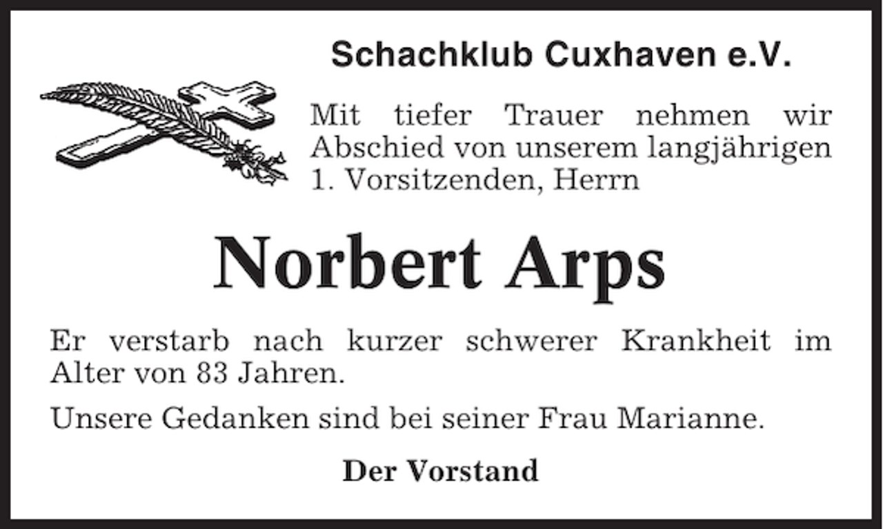 <p>Schachklub Cuxhaven e.V.<br />Mit tiefer Trauer nehmen wir<br />Abschied von unserem langjährigen<br />1. Vorsitzenden, Herrn</p><p>Norbert Arps<br />Er verstarb nach kurzer schwerer Krankheit im<br />Alter von 83 Jahren.<br />Unsere Gedanken sind bei seiner Frau Marianne.<br />Der Vorstand</p>
