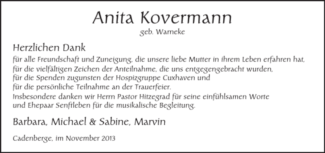 <p>Anita Kovermann<br />geb. Warneke</p><p>Herzlichen Dank<br />für alle Freundschaft und Zuneigung, die unsere liebe Mutter in ihrem Leben erfahren hat,<br />für die vielfältigen Zeichen der Anteilnahme, die uns entgegengebracht wurden,<br />für die Spenden zugunsten der Hospizgruppe Cuxhaven und<br />für die persönliche Teilnahme an der Trauerfeier.<br />Insbesondere danken wir Herrn Pastor Hitzegrad für seine einfühlsamen Worte<br />und Ehepaar Senftleben für die musikalische Begleitung.</p><p>Barbara, Michael &amp; Sabine, Marvin<br />Cadenberge, im November 2013</p>