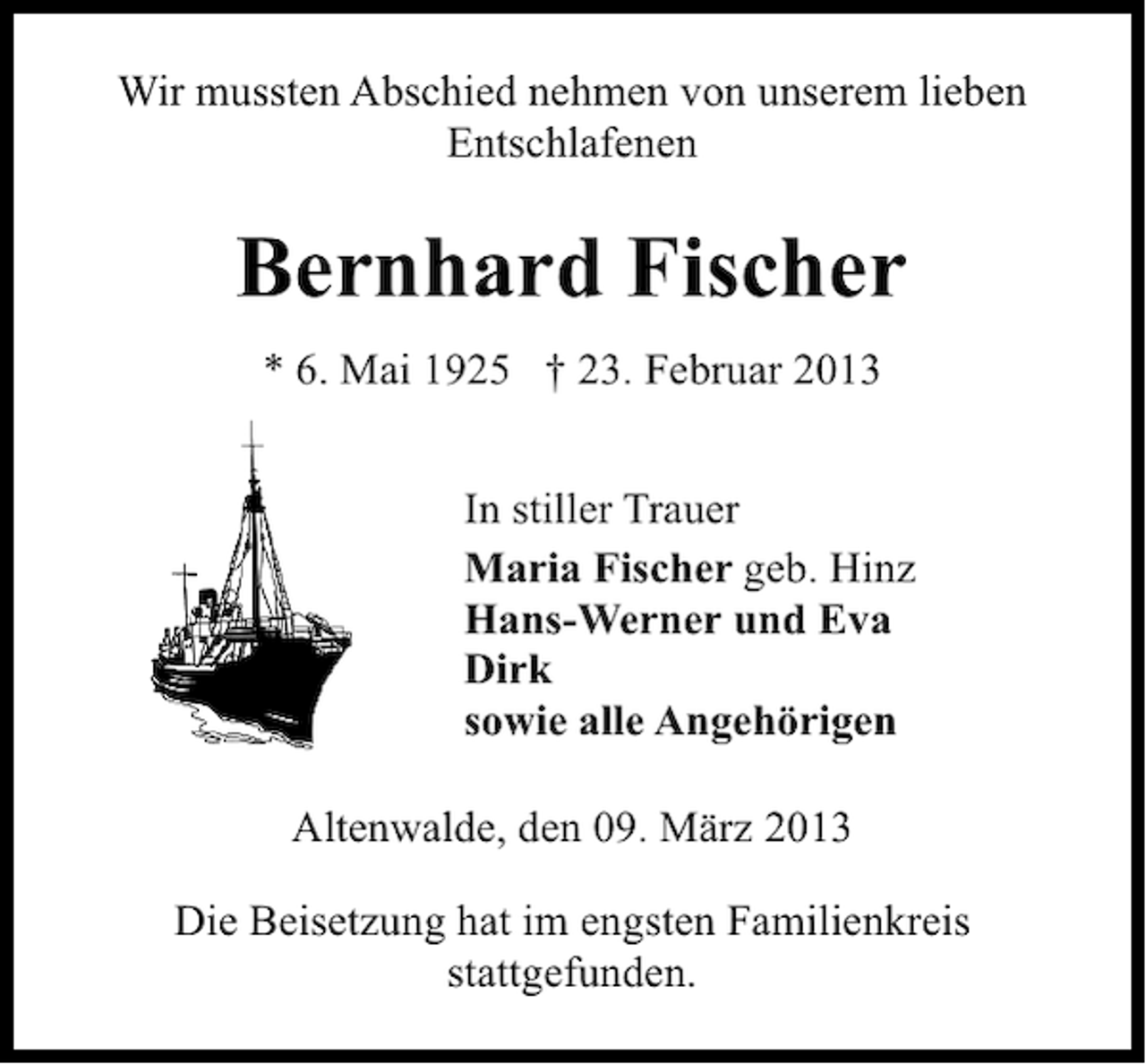 <p>Wir mussten Abschied nehmen von unserem lieben<br />Entschlafenen</p><p>Bernhard Fischer<br />* 6. Mai 1925 † 23. Februar 2013<br />In stiller Trauer<br />Maria Fischer geb. Hinz<br />Hans-Werner und Eva<br />Dirk<br />sowie alle Angehörigen<br />Altenwalde, den 09. März 2013<br />Die Beisetzung hat im engsten Familienkreis<br />stattgefunden.</p>