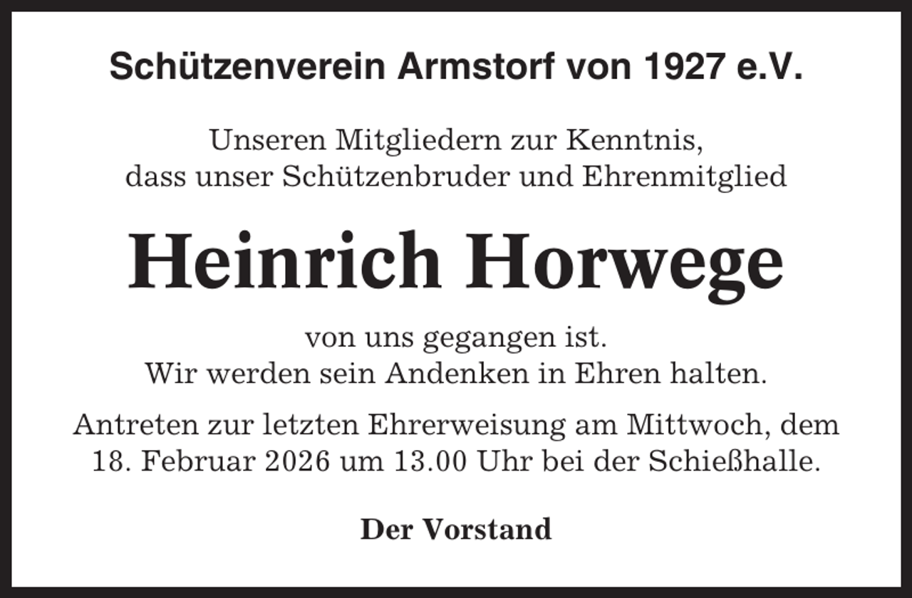 <p>Schützenverein Armstorf von 1927 e.V.<br />Unseren Mitgliedern zur Kenntnis,<br />dass unser Schützenbruder und Ehrenmitglied</p><p>Heinrich Horwege<br />von uns gegangen ist.<br />Wir werden sein Andenken in Ehren halten.<br />Antreten zur letzten Ehrerweisung am Mittwoch, dem<br />18. Februar 2026 um 13.00 Uhr bei der Schießhalle.<br />Der Vorstand</p>