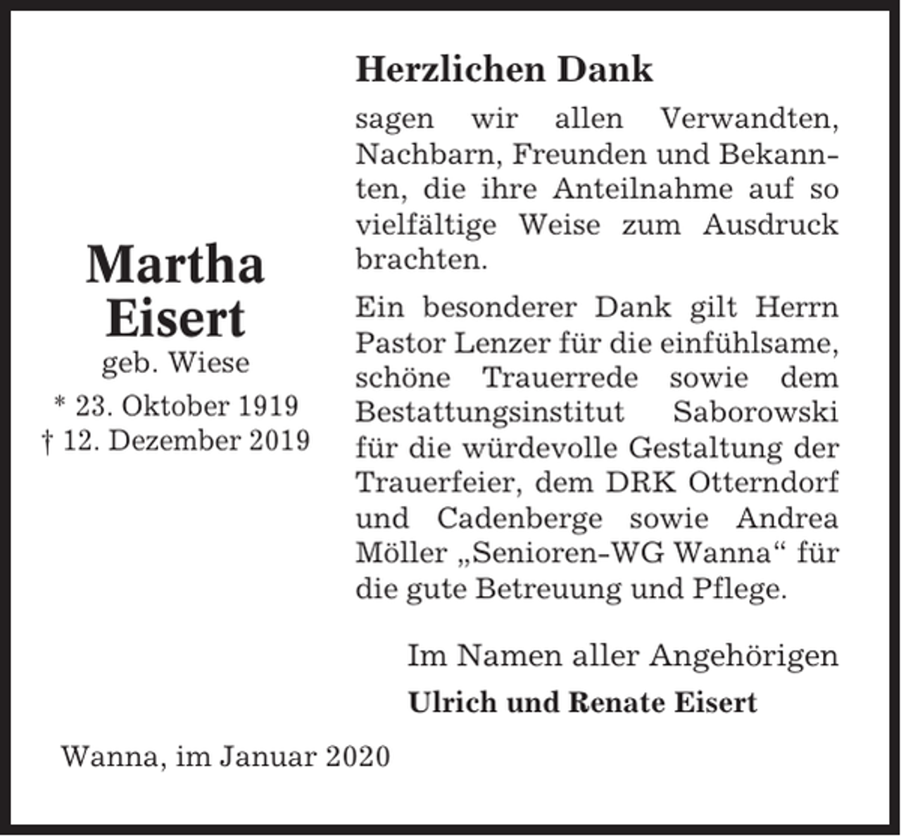 <p>Herzlichen Dank</p><p>Martha<br />Eisert<br />geb. Wiese<br />* 23. Oktober 1919<br />† 12. Dezember 2019</p><p>sagen wir allen Verwandten,<br />Nachbarn, Freunden und Bekannten, die ihre Anteilnahme auf so<br />vielfältige Weise zum Ausdruck<br />brachten.<br />Ein besonderer Dank gilt Herrn<br />Pastor Lenzer für die einfühlsame,<br />schöne Trauerrede sowie dem<br />Bestattungsinstitut<br />Saborowski<br />für die würdevolle Gestaltung der<br />Trauerfeier, dem DRK Otterndorf<br />und Cadenberge sowie Andrea<br />Möller „Senioren-WG Wanna“ für<br />die gute Betreuung und Pflege.</p><p>Im Namen aller Angehörigen<br />Ulrich und Renate Eisert<br />Wanna, im Januar 2020</p>