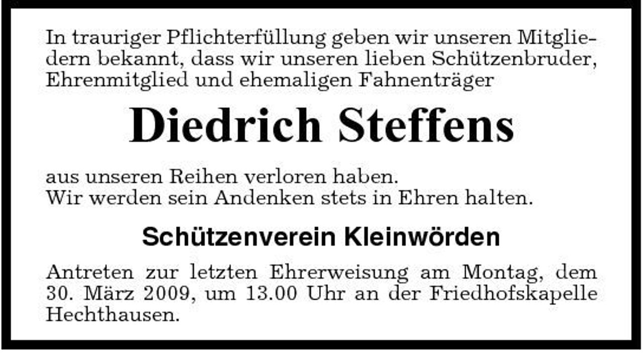 <p>In trauriger Pflichterfüllung geben wir unseren Mitgliedern bekannt, dass wir unseren lieben Schützenbruder, Ehrenmitglied und ehemaligen Fahnenträger</p><p>Diedrich Steffens<br />aus unseren Reihen verloren haben. Wir werden sein Andenken stets in Ehren halten.</p><p>Schützenverein Kleinwörden<br />Antreten zur letzten Ehrerweisung am Montag, dem 30. März 2009, um 13.00 Uhr an der Friedhofskapelle Hechthausen.</p>