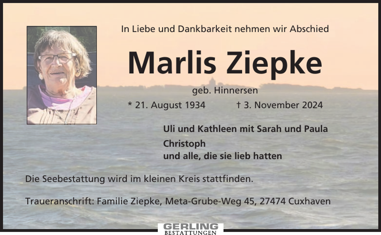 <p>In Liebe und Dankbarkeit nehmen wir Abschied</p><p>Marlis Ziepke<br />geb. Hinnersen<br />* 21. August 1934</p><p>† 3. November 2024</p><p>Uli und Kathleen mit Sarah und Paula<br />Christoph<br />und alle, die sie lieb hatten<br />Die Seebestattung wird im kleinen Kreis stattfinden.<br />Traueranschrift: Familie Ziepke, Meta-Grube-Weg 45, 27474 Cuxhaven</p>