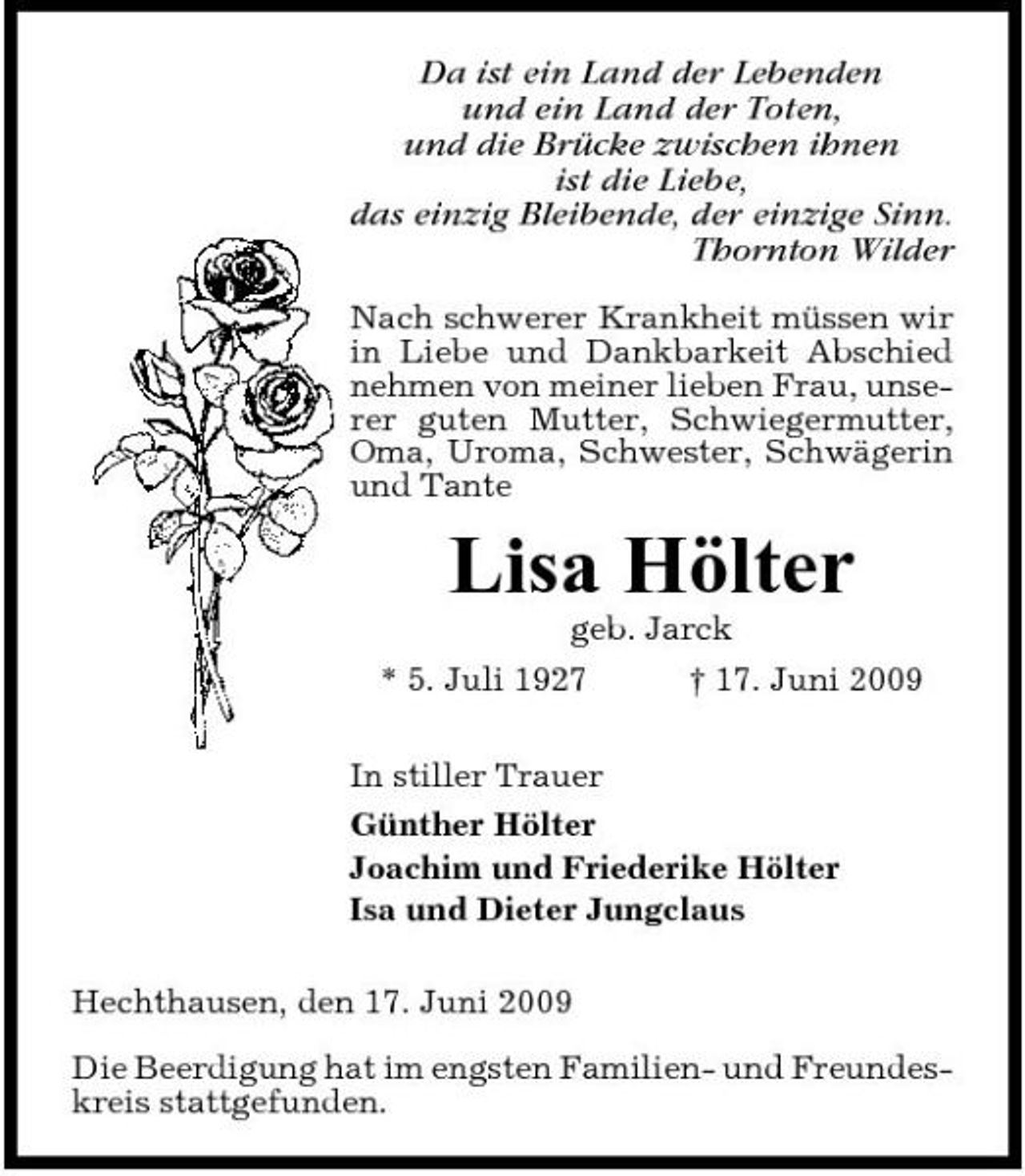 <p>Da ist ein Land der Lebenden und ein Land der Toten, und die Brücke zwischen ihnen ist die Liebe, das einzig Bleibende, der einzige Sinn. Thornton Wilder<br />Nach schwerer Krankheit müssen wir in Liebe und Dankbarkeit Abschied nehmen von meiner lieben Frau, unserer guten Mutter, Schwiegermutter, Oma, Uroma, Schwester, Schwägerin und Tante</p><p>Lisa Hölter<br />geb. Jarck * 5. Juli 1927 † 17. Juni 2009 In stiller Trauer Günther Hölter Joachim und Friederike Hölter Isa und Dieter Jungclaus Hechthausen, den 17. Juni 2009 Die Beerdigung hat im engsten Familien- und Freundeskreis stattgefunden.</p>