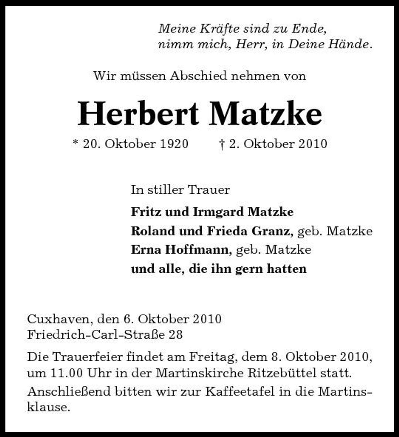 <p>Meine Kräfte sind zu Ende, nimm mich, Herr, in Deine Hände. Wir müssen Abschied nehmen von</p><p>Herbert Matzke<br />* 20. Oktober 1920 † 2. Oktober 2010 In stiller Trauer Fritz und Irmgard Matzke Roland und Frieda Granz, geb. Matzke Erna Hoffmann, geb. Matzke und alle, die ihn gern hatten</p><p>Cuxhaven, den 6. Oktober 2010 Friedrich-Carl-Straße 28 Die Trauerfeier findet am Freitag, dem 8. Oktober 2010, um 11.00 Uhr in der Martinskirche Ritzebüttel statt. Anschließend bitten wir zur Kaffeetafel in die Martinsklause.</p>