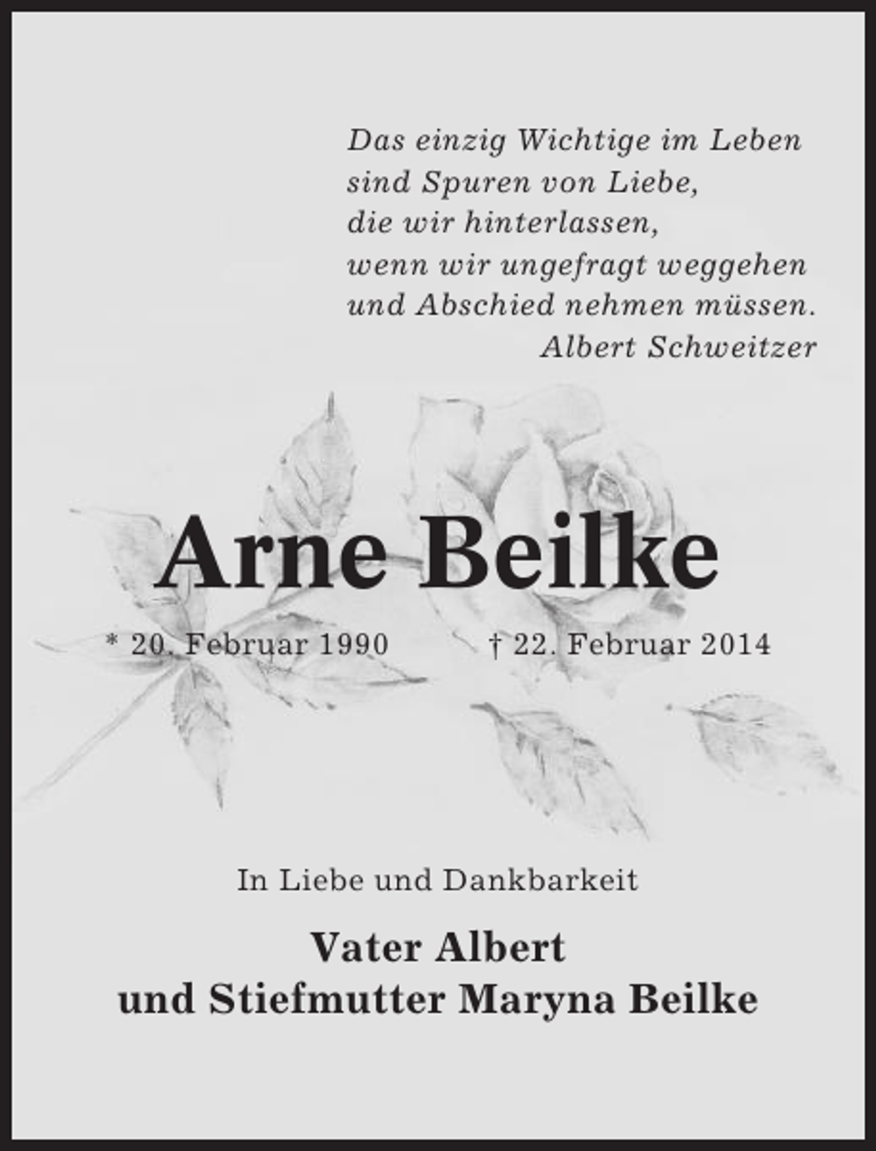 <p>Das einzig Wichtige im Leben<br />sind Spuren von Liebe,<br />die wir hinterlassen,<br />wenn wir ungefragt weggehen<br />und Abschied nehmen müssen.<br />Albert Schweitzer</p><p>Arne Beilke<br />* 20. Februar 1990</p><p>† 22. Februar 2014</p><p>In Liebe und Dankbarkeit</p><p>Vater Albert<br />und Stiefmutter Maryna Beilke</p>