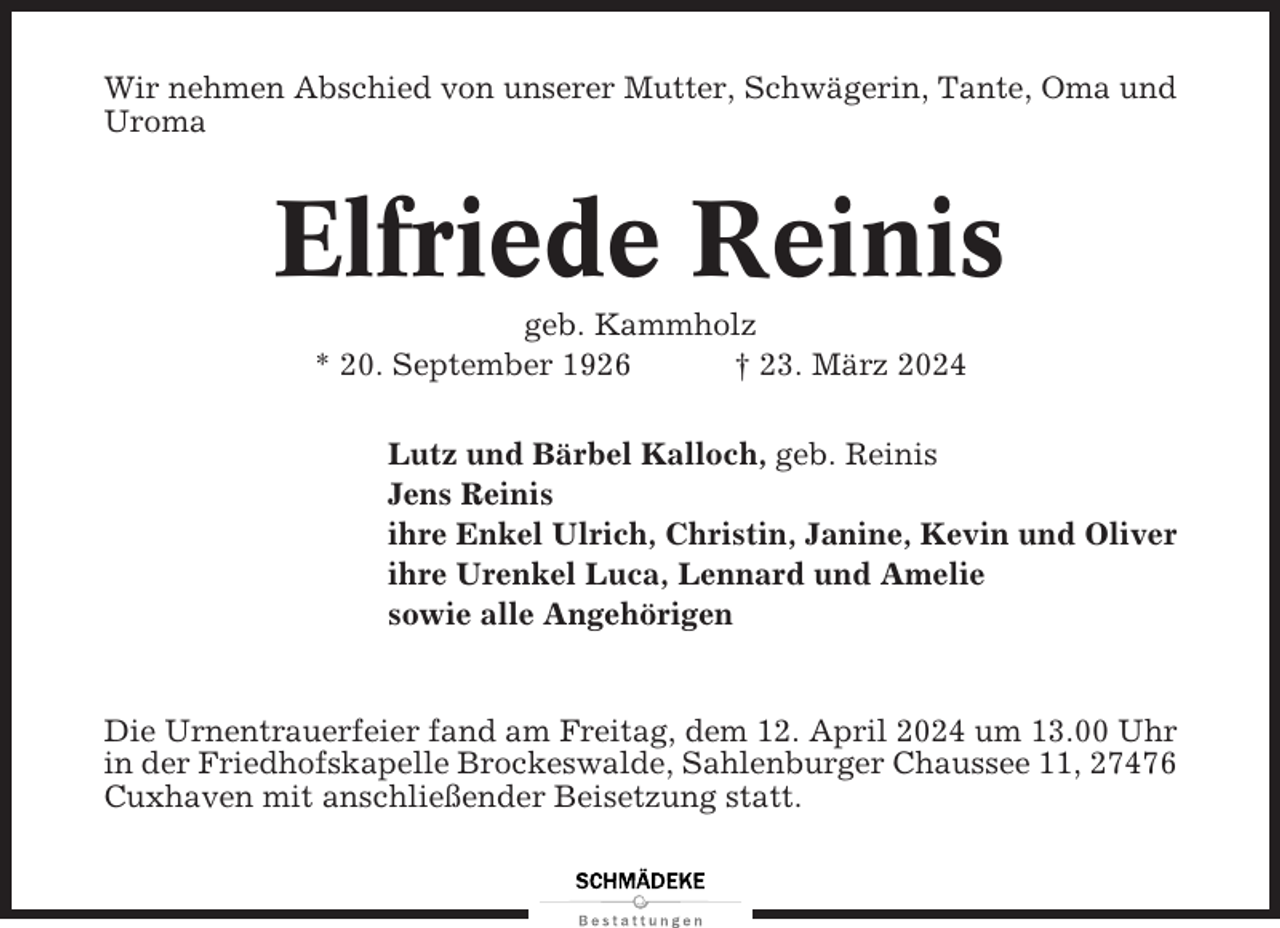 <p>Wir nehmen Abschied von unserer Mutter, Schwägerin, Tante, Oma und<br />Uroma</p><p>Elfriede Reinis<br />geb. Kammholz<br />* 20. September 1926<br />† 23. März 2024<br />Lutz und Bärbel Kalloch, geb. Reinis<br />Jens Reinis<br />ihre Enkel Ulrich, Christin, Janine, Kevin und Oliver<br />ihre Urenkel Luca, Lennard und Amelie<br />sowie alle Angehörigen</p><p>Die Urnentrauerfeier fand am Freitag, dem 12. April 2024 um 13.00 Uhr<br />in der Friedhofskapelle Brockeswalde, Sahlenburger Chaussee 11, 27476<br />Cuxhaven mit anschließender Beisetzung statt.</p>
