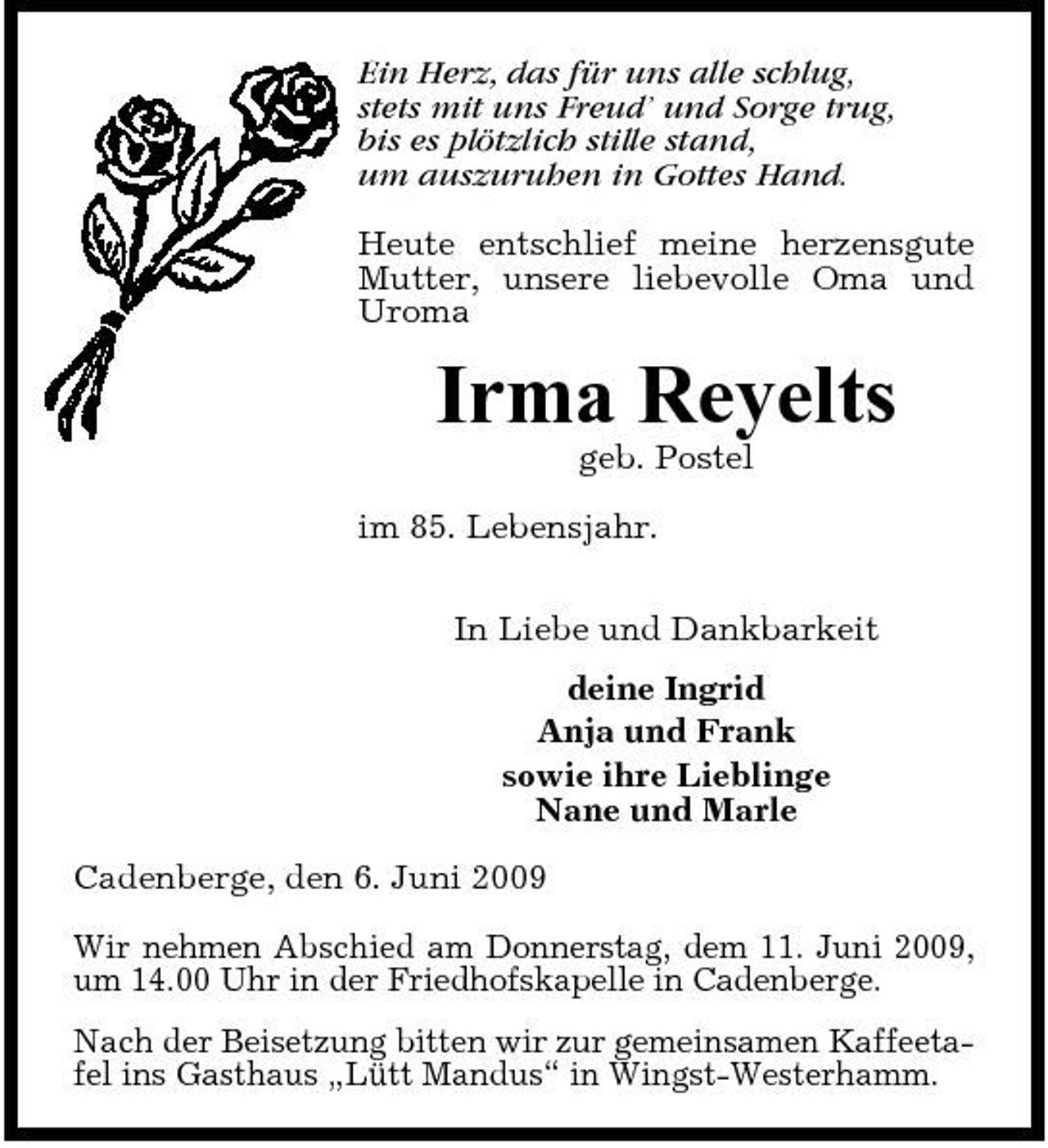 <p>Ein Herz, das für uns alle schlug, stets mit uns Freud’ und Sorge trug, bis es plötzlich stille stand, um auszuruhen in Gottes Hand. Heute entschlief meine herzensgute Mutter, unsere liebevolle Oma und Uroma</p><p>Irma Reyelts<br />geb. Postel im 85. Lebensjahr. In Liebe und Dankbarkeit deine Ingrid Anja und Frank sowie ihre Lieblinge Nane und Marle Cadenberge, den 6. Juni 2009 Wir nehmen Abschied am Donnerstag, dem 11. Juni 2009, um 14.00 Uhr in der Friedhofskapelle in Cadenberge. Nach der Beisetzung bitten wir zur gemeinsamen Kaffeetafel ins Gasthaus „Lütt Mandus“ in Wingst-Westerhamm.</p>