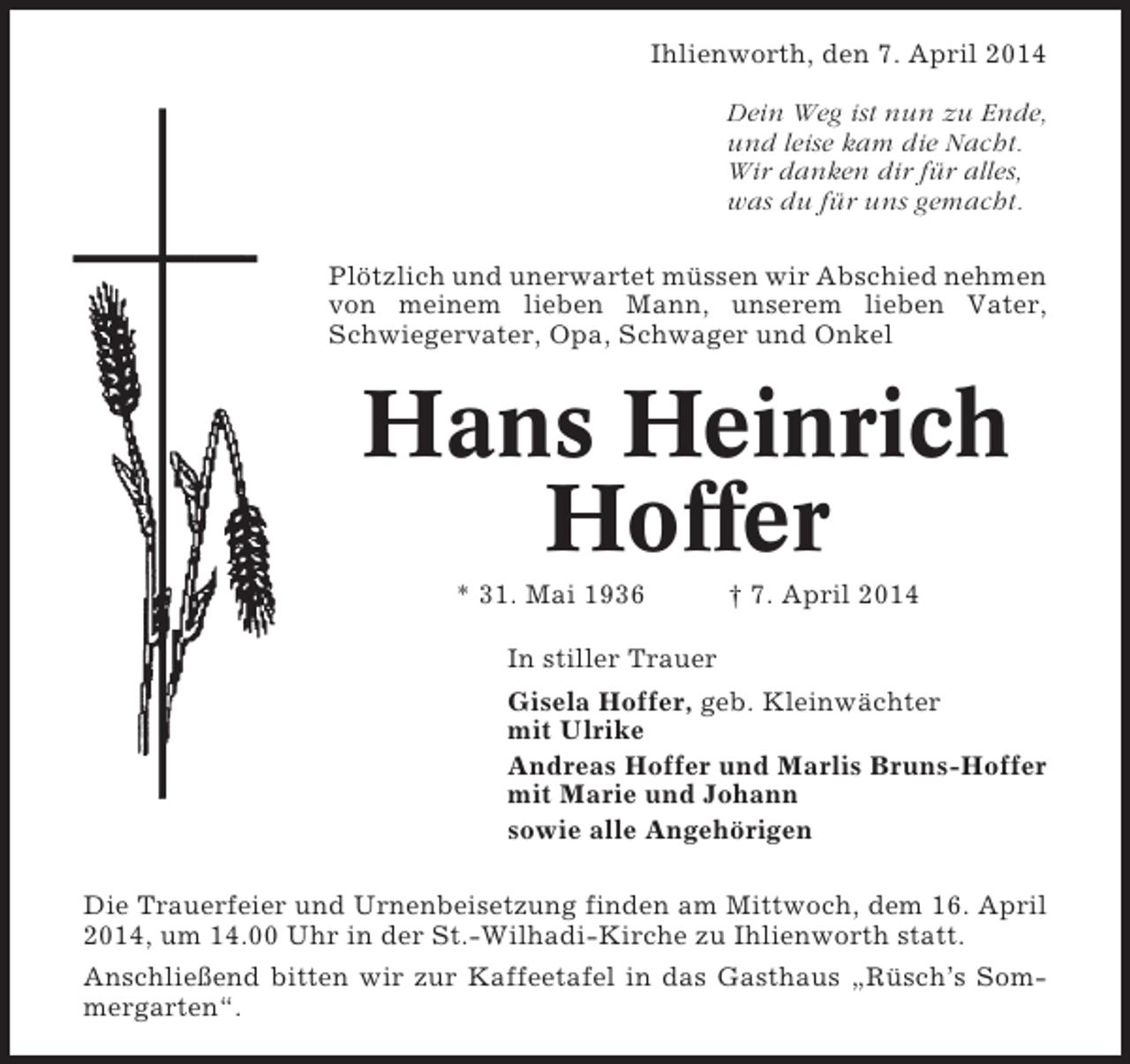<p>Ihlienworth, den 7. April 2014<br />Dein Weg ist nun zu Ende,<br />und leise kam die Nacht.<br />Wir danken dir für alles,<br />was du für uns gemacht.<br />Plötzlich und unerwartet müssen wir Abschied nehmen<br />von meinem lieben Mann, unserem lieben Vater,<br />Schwiegervater, Opa, Schwager und Onkel</p><p>Hans Heinrich<br />Hoffer<br />* 31. Mai 1936</p><p>† 7. April 2014</p><p>In stiller Trauer<br />Gisela Hoffer, geb. Kleinwächter<br />mit Ulrike<br />Andreas Hoffer und Marlis Bruns-Hoffer<br />mit Marie und Johann<br />sowie alle Angehörigen<br />Die Trauerfeier und Urnenbeisetzung finden am Mittwoch, dem 16. April<br />2014, um 14.00 Uhr in der St.-Wilhadi-Kirche zu Ihlienworth statt.<br />Anschließend bitten wir zur Kaffeetafel in das Gasthaus „Rüsch’s Sommergarten“.</p>