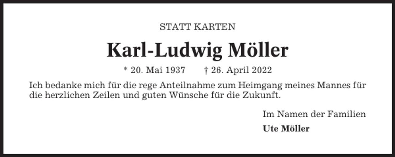 <p>STATT KARTEN</p><p>Karl-Ludwig Möller<br />* 20. Mai 1937</p><p>† 26. April 2022</p><p>Ich bedanke mich für die rege Anteilnahme zum Heimgang meines Mannes für<br />die herzlichen Zeilen und guten Wünsche für die Zukunft.<br />Im Namen der Familien<br />Ute Möller</p>