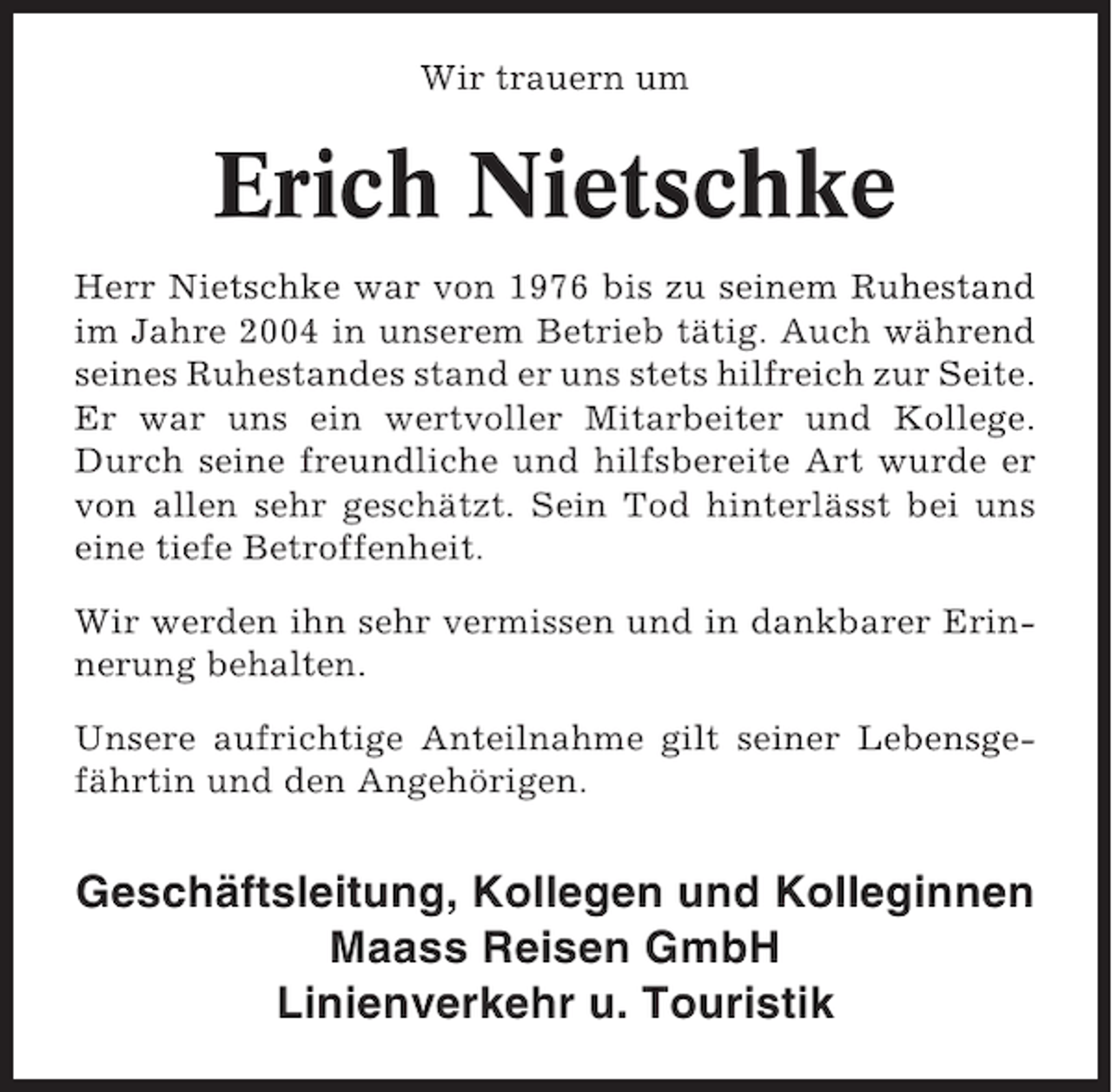 <p>Wir trauern um</p><p>Erich Nietschke<br />Herr Nietschke war von 1976 bis zu seinem Ruhestand<br />im Jahre 2004 in unserem Betrieb tätig. Auch während<br />seines Ruhestandes stand er uns stets hilfreich zur Seite.<br />Er war uns ein wertvoller Mitarbeiter und Kollege.<br />Durch seine freundliche und hilfsbereite Art wurde er<br />von allen sehr geschätzt. Sein Tod hinterlässt bei uns<br />eine tiefe Betroffenheit.<br />Wir werden ihn sehr vermissen und in dankbarer Erinnerung behalten.<br />Unsere aufrichtige Anteilnahme gilt seiner Lebensgefährtin und den Angehörigen.</p><p>Geschäftsleitung, Kollegen und Kolleginnen<br />Maass Reisen GmbH<br />Linienverkehr u. Touristik</p>