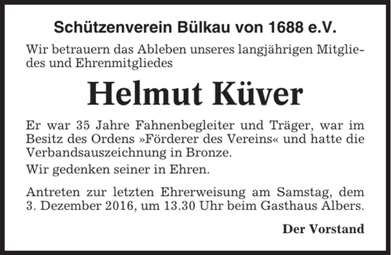 <p>Schützenverein Bülkau von 1688 e.V.<br />Wir betrauern das Ableben unseres langjährigen Mitgliedes und Ehrenmitgliedes</p><p>Helmut Küver<br />Er war 35 Jahre Fahnenbegleiter und Träger, war im<br />Besitz des Ordens »Förderer des Vereins« und hatte die<br />Verbandsauszeichnung in Bronze.<br />Wir gedenken seiner in Ehren.<br />Antreten zur letzten Ehrerweisung am Samstag, dem<br />3. Dezember 2016, um 13.30 Uhr beim Gasthaus Albers.<br />Der Vorstand</p>