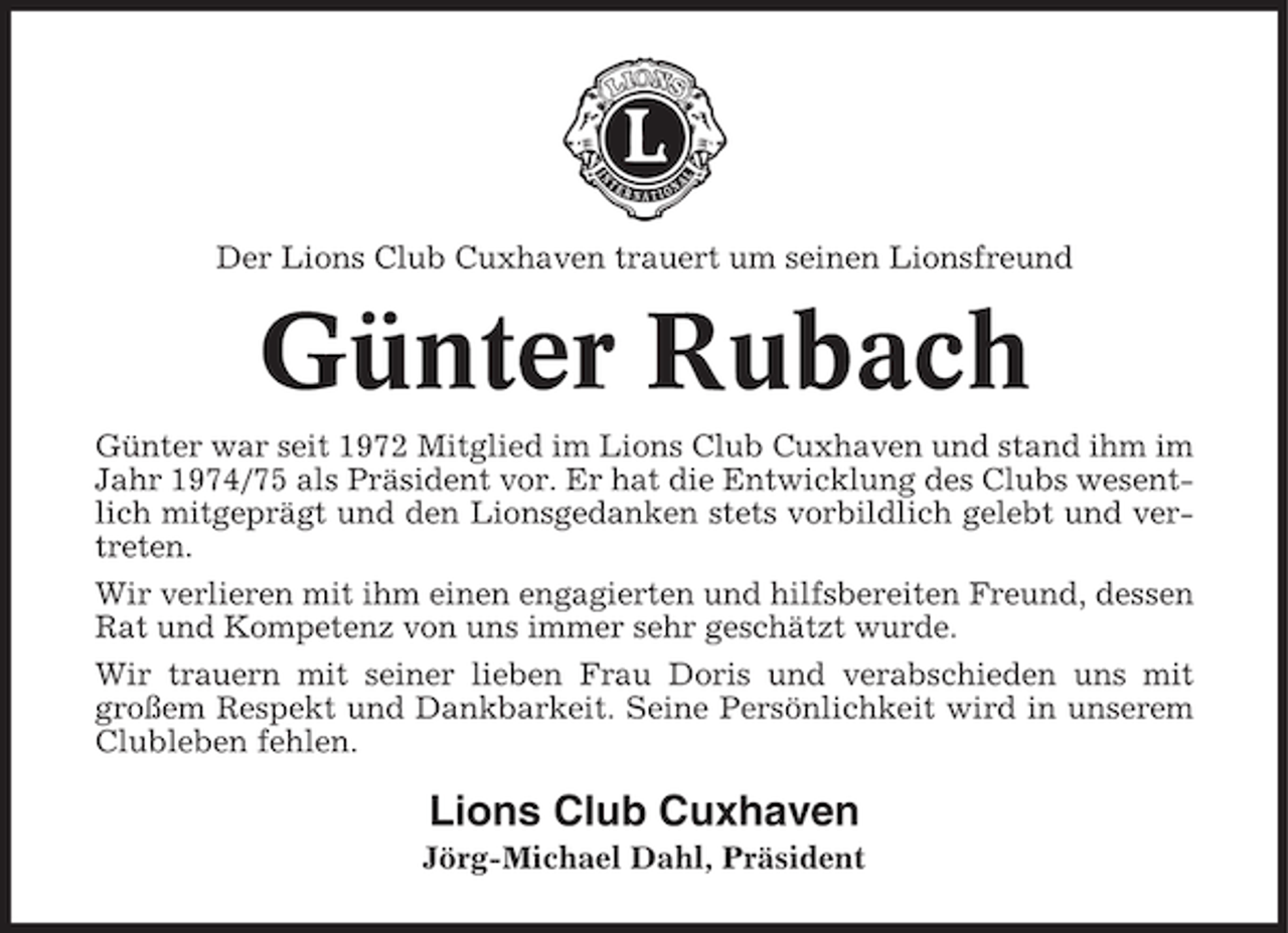 <p>Der Lions Club Cuxhaven trauert um seinen Lionsfreund</p><p>Günter Rubach<br />Günter war seit 1972 Mitglied im Lions Club Cuxhaven und stand ihm im<br />Jahr 1974/75 als Präsident vor. Er hat die Entwicklung des Clubs wesentlich mitgeprägt und den Lionsgedanken stets vorbildlich gelebt und vertreten.<br />Wir verlieren mit ihm einen engagierten und hilfsbereiten Freund, dessen<br />Rat und Kompetenz von uns immer sehr geschätzt wurde.<br />Wir trauern mit seiner lieben Frau Doris und verabschieden uns mit<br />großem Respekt und Dankbarkeit. Seine Persönlichkeit wird in unserem<br />Clubleben fehlen.</p><p>Lions Club Cuxhaven<br />Jörg-Michael Dahl, Präsident</p>