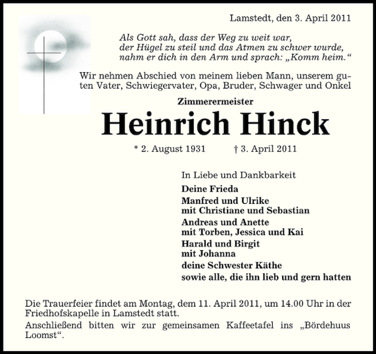 <p>Lamstedt, den 3. April 2011 Als Gott sah, dass der Weg zu weit war, der Hügel zu steil und das Atmen zu schwer wurde, nahm er dich in den Arm und sprach: „Komm heim.“ Wir nehmen Abschied von meinem lieben Mann, unserem guten Vater, Schwiegervater, Opa, Bruder, Schwager und Onkel Zimmerermeister</p><p>Heinrich Hinck<br />* 2. August 1931 † 3. April 2011 In Liebe und Dankbarkeit Deine Frieda Manfred und Ulrike mit Christiane und Sebastian Andreas und Anette mit Torben, Jessica und Kai Harald und Birgit mit Johanna deine Schwester Käthe sowie alle, die ihn lieb und gern hatten Die Trauerfeier findet am Montag, dem 11. April 2011, um 14.00 Uhr in der Friedhofskapelle in Lamstedt statt. Anschließend bitten wir zur gemeinsamen Kaffeetafel ins „Bördehuus Loomst“.</p>