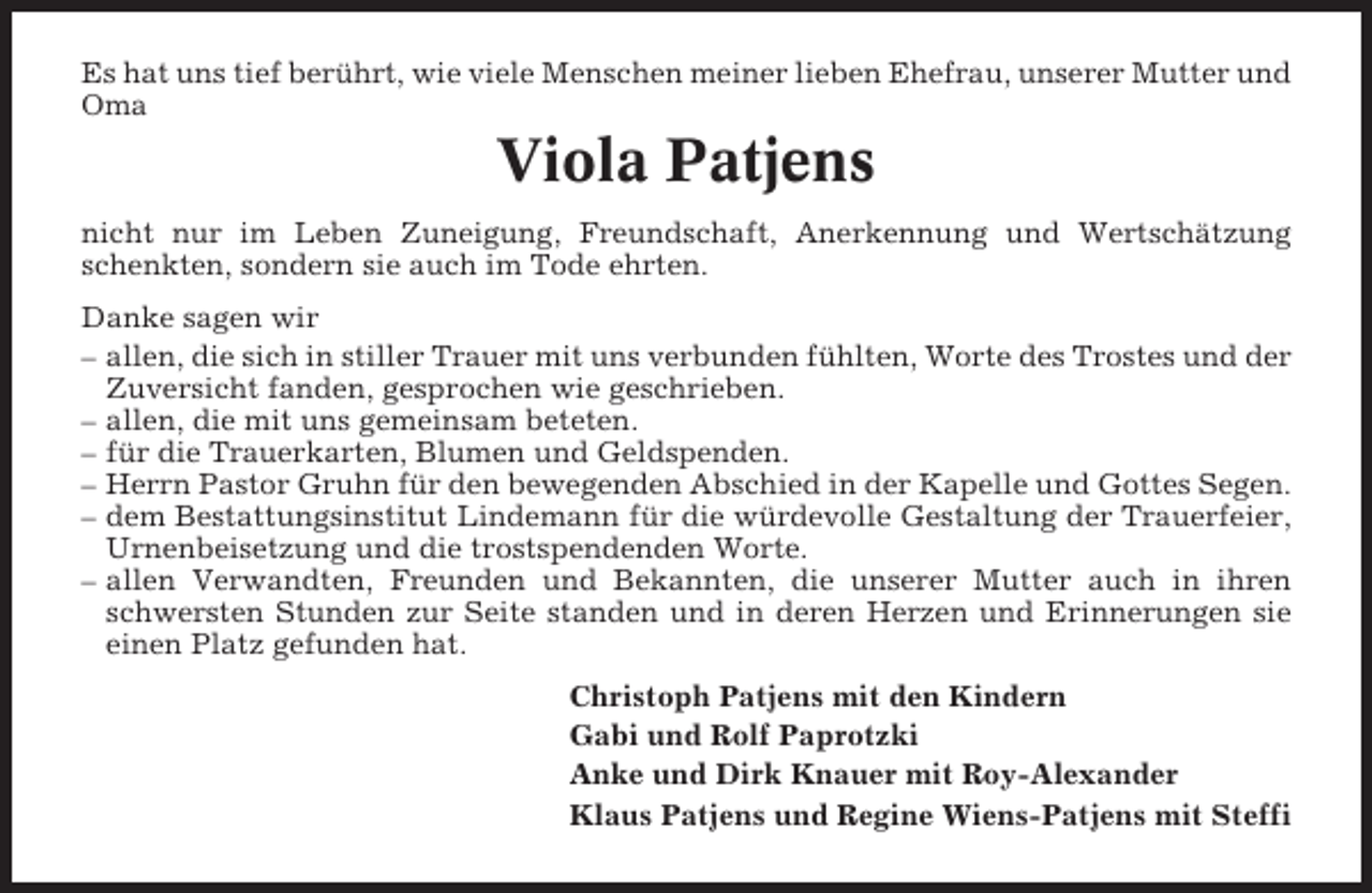 <p>Es hat uns tief berührt, wie viele Menschen meiner lieben Ehefrau, unserer Mutter und<br />Oma</p><p>Viola Patjens<br />nicht nur im Leben Zuneigung, Freundschaft, Anerkennung und Wertschätzung<br />schenkten, sondern sie auch im Tode ehrten.<br />Danke sagen wir<br />– allen, die sich in stiller Trauer mit uns verbunden fühlten, Worte des Trostes und der<br />Zuversicht fanden, gesprochen wie geschrieben.<br />– allen, die mit uns gemeinsam beteten.<br />– für die Trauerkarten, Blumen und Geldspenden.<br />– Herrn Pastor Gruhn für den bewegenden Abschied in der Kapelle und Gottes Segen.<br />– dem Bestattungsinstitut Lindemann für die würdevolle Gestaltung der Trauerfeier,<br />Urnenbeisetzung und die trostspendenden Worte.<br />– allen Verwandten, Freunden und Bekannten, die unserer Mutter auch in ihren<br />schwersten Stunden zur Seite standen und in deren Herzen und Erinnerungen sie<br />einen Platz gefunden hat.<br />Christoph Patjens mit den Kindern<br />Gabi und Rolf Paprotzki<br />Anke und Dirk Knauer mit Roy-Alexander<br />Klaus Patjens und Regine Wiens-Patjens mit Steffi</p>