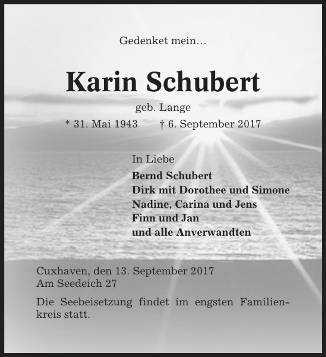 <p>Gedenket mein…</p><p>Karin Schubert<br />geb. Lange<br />* 31. Mai 1943</p><p>† 6. September 2017</p><p>In Liebe<br />Bernd Schubert<br />Dirk mit Dorothee und Simone<br />Nadine, Carina und Jens<br />Finn und Jan<br />und alle Anverwandten</p><p>Cuxhaven, den 13. September 2017<br />Am Seedeich 27<br />Die Seebeisetzung findet im engsten Familienkreis statt.</p>