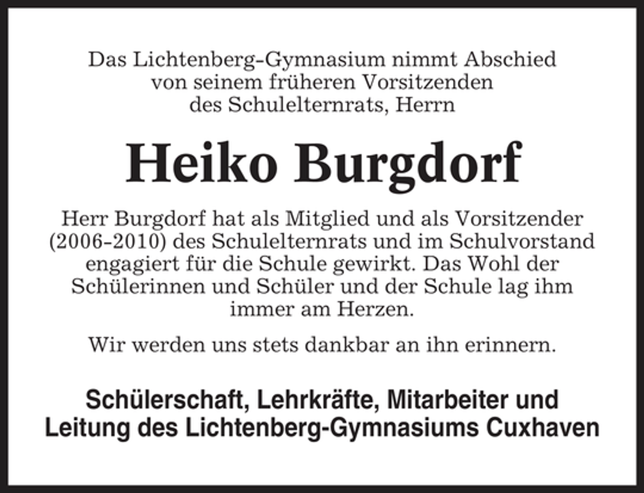 <p>Das Lichtenberg-Gymnasium nimmt Abschied von seinem früheren Vorsitzenden des Schulelternrats, Herrn</p><p>Heiko Burgdorf<br />Herr Burgdorf hat als Mitglied und als Vorsitzender (2006-2010) des Schulelternrats und im Schulvorstand engagiert für die Schule gewirkt. Das Wohl der Schülerinnen und Schüler und der Schule lag ihm immer am Herzen. Wir werden uns stets dankbar an ihn erinnern.</p><p>Schülerschaft, Lehrkräfte, Mitarbeiter und Leitung des Lichtenberg-Gymnasiums Cuxhaven</p>