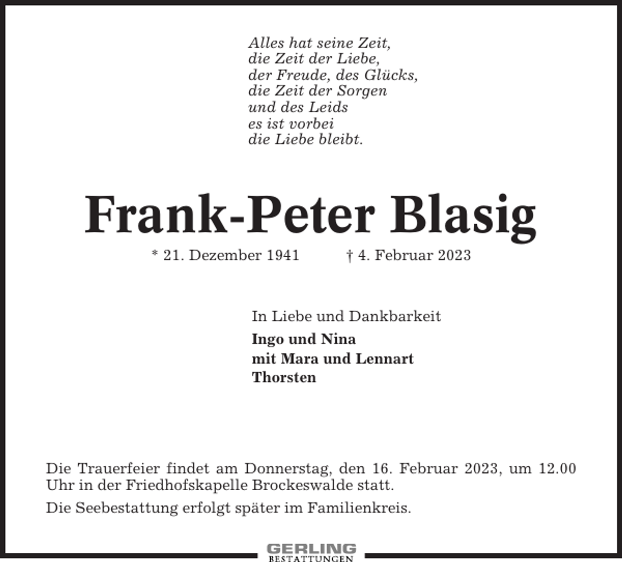 <p>Alles hat seine Zeit,<br />die Zeit der Liebe,<br />der Freude, des Glücks,<br />die Zeit der Sorgen<br />und des Leids<br />es ist vorbei<br />die Liebe bleibt.</p><p>Frank-Peter Blasig<br />* 21. Dezember 1941</p><p>† 4. Februar 2023</p><p>In Liebe und Dankbarkeit<br />Ingo und Nina<br />mit Mara und Lennart<br />Thorsten</p><p>Die Trauerfeier findet am Donnerstag, den 16. Februar 2023, um 12.00<br />Uhr in der Friedhofskapelle Brockeswalde statt.<br />Die Seebestattung erfolgt später im Familienkreis.</p>