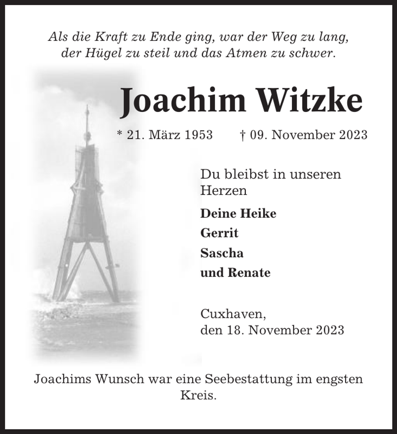 <p>Als die Kraft zu Ende ging, war der Weg zu lang,<br />der Hügel zu steil und das Atmen zu schwer.</p><p>Joachim Witzke<br />* 21. März 1953</p><p>† 09. November 2023</p><p>Du bleibst in unseren<br />Herzen<br />Deine Heike<br />Gerrit<br />Sascha<br />und Renate<br />Cuxhaven,<br />den 18. November 2023</p><p>Joachims Wunsch war eine Seebestattung im engsten<br />Kreis.</p>