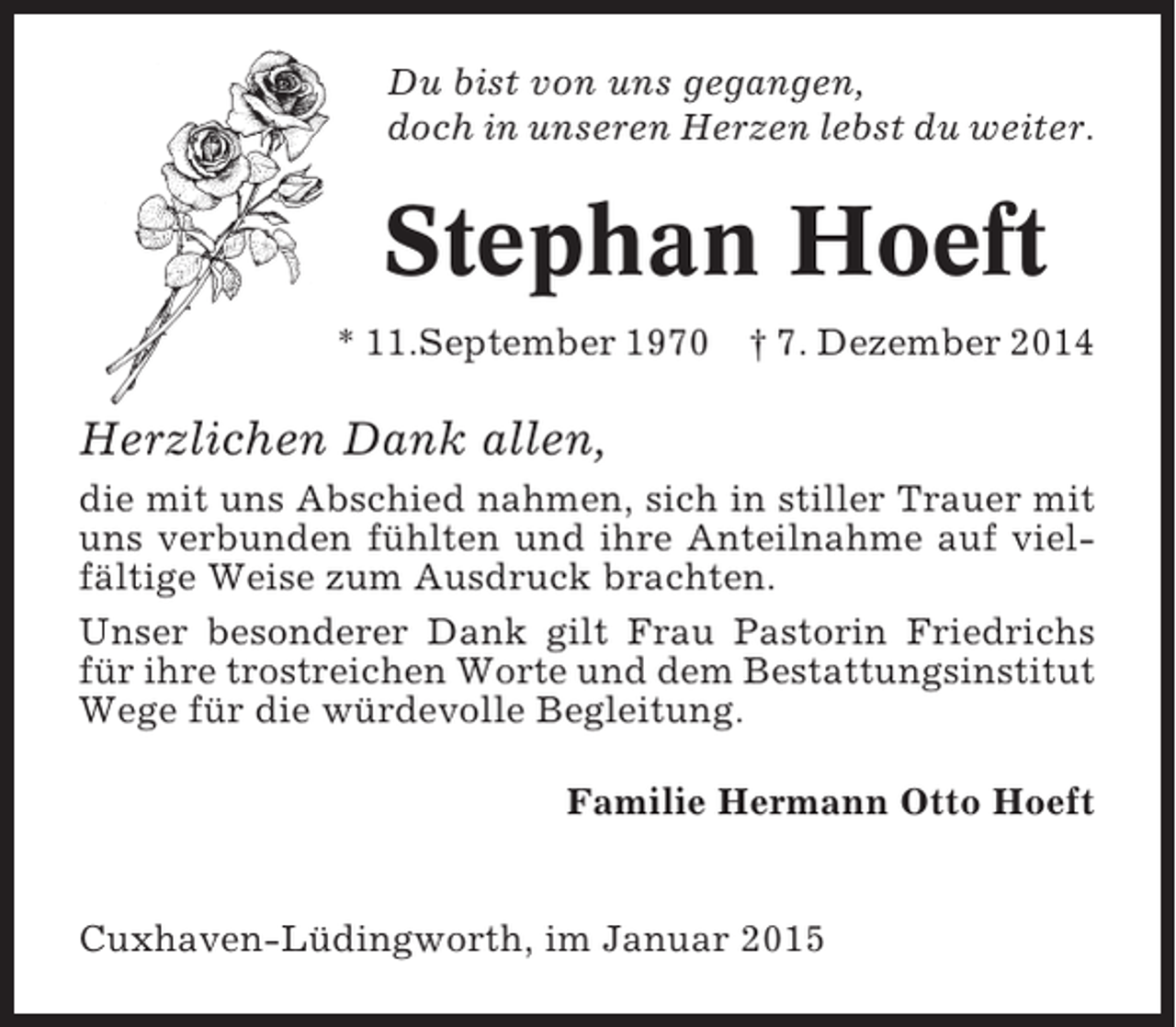 <p>Du bist von uns gegangen,<br />doch in unseren Herzen lebst du weiter.</p><p>Stephan Hoeft<br />* 11.September 1970</p><p>† 7. Dezember 2014</p><p>Herzlichen Dank allen,<br />die mit uns Abschied nahmen, sich in stiller Trauer mit<br />uns verbunden fühlten und ihre Anteilnahme auf vielfältige Weise zum Ausdruck brachten.<br />Unser besonderer Dank gilt Frau Pastorin Friedrichs<br />für ihre trostreichen Worte und dem Bestattungsinstitut<br />Wege für die würdevolle Begleitung.<br />Familie Hermann Otto Hoeft</p><p>Cuxhaven-Lüdingworth, im Januar 2015</p>