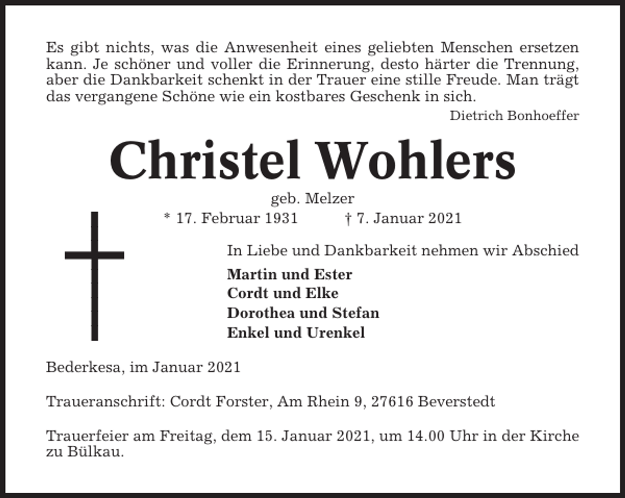 <p>Es gibt nichts, was die Anwesenheit eines geliebten Menschen ersetzen<br />kann. Je schöner und voller die Erinnerung, desto härter die Trennung,<br />aber die Dankbarkeit schenkt in der Trauer eine stille Freude. Man trägt<br />das vergangene Schöne wie ein kostbares Geschenk in sich.<br />Dietrich Bonhoeffer</p><p>Christel Wohlers<br />geb. Melzer<br />* 17. Februar 1931<br />† 7. Januar 2021<br />In Liebe und Dankbarkeit nehmen wir Abschied<br />Martin und Ester<br />Cordt und Elke<br />Dorothea und Stefan<br />Enkel und Urenkel<br />Bederkesa, im Januar 2021<br />Traueranschrift: Cordt Forster, Am Rhein 9, 27616 Beverstedt<br />Trauerfeier am Freitag, dem 15. Januar 2021, um 14.00 Uhr in der Kirche<br />zu Bülkau.</p>
