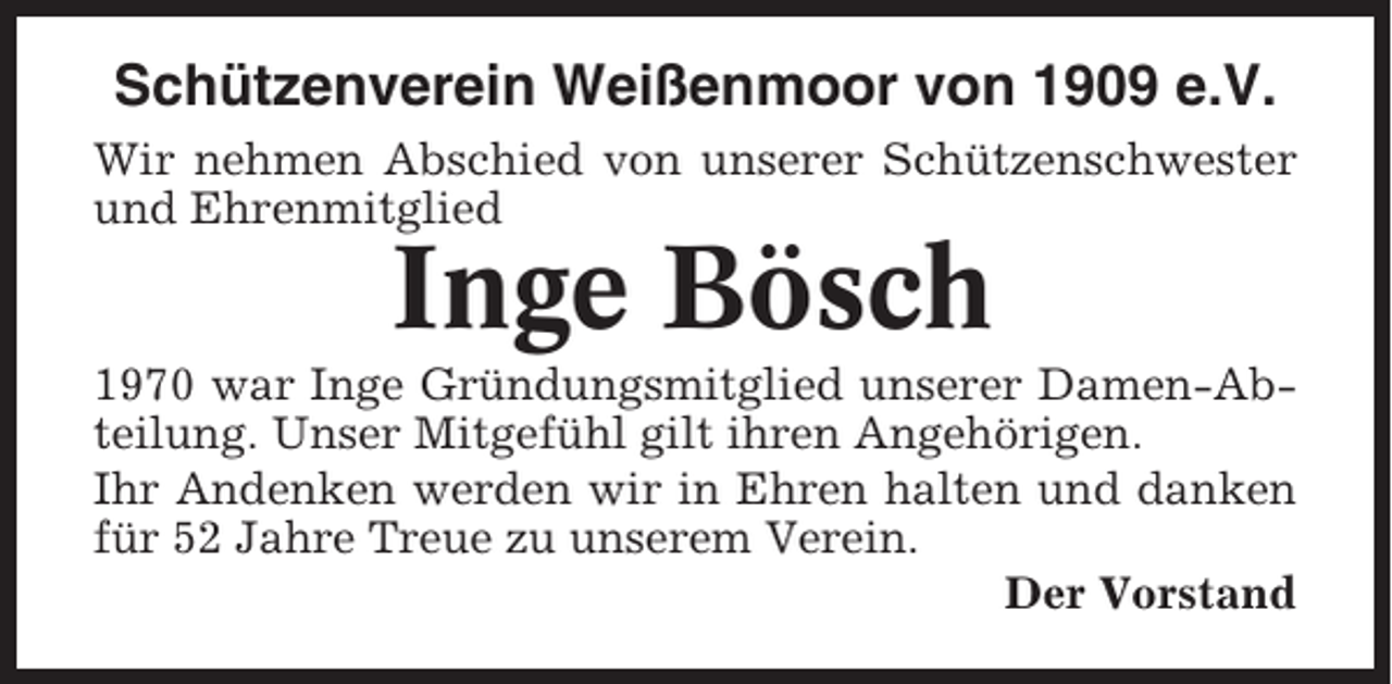 <p>Schützenverein Weißenmoor von 1909 e.V.<br />Wir nehmen Abschied von unserer Schützenschwester<br />und Ehrenmitglied</p><p>Inge Bösch<br />1970 war Inge Gründungsmitglied unserer Damen-Abteilung. Unser Mitgefühl gilt ihren Angehörigen.<br />Ihr Andenken werden wir in Ehren halten und danken<br />für 52 Jahre Treue zu unserem Verein.<br />Der Vorstand</p>